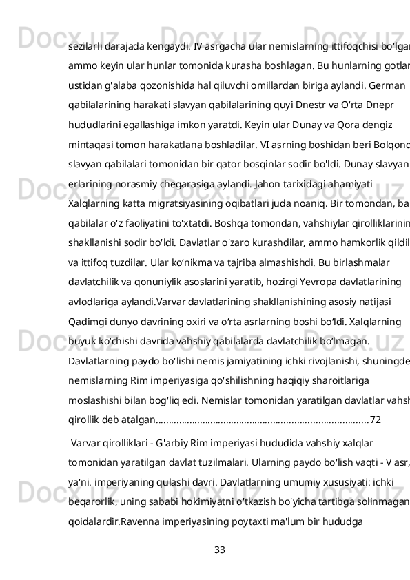 sezilarli darajada kengaydi. IV asrgacha ular nemislarning ittifoqchisi bo'lgan, 
ammo keyin ular hunlar tomonida kurasha boshlagan. Bu hunlarning gotlar 
ustidan g'alaba qozonishida hal qiluvchi omillardan biriga aylandi. German 
qabilalarining harakati slavyan qabilalarining quyi Dnestr va Oʻrta Dnepr 
hududlarini egallashiga imkon yaratdi. Keyin ular Dunay va Qora dengiz 
mintaqasi tomon harakatlana boshladilar. VI asrning boshidan beri Bolqonda 
slavyan qabilalari tomonidan bir qator bosqinlar sodir bo'ldi. Dunay slavyan 
erlarining norasmiy chegarasiga aylandi. Jahon tarixidagi ahamiyati 
Xalqlarning katta migratsiyasining oqibatlari juda noaniq. Bir tomondan, ba'zi 
qabilalar o'z faoliyatini to'xtatdi. Boshqa tomondan, vahshiylar qirolliklarining 
shakllanishi sodir bo'ldi. Davlatlar o'zaro kurashdilar, ammo hamkorlik qildilar
va ittifoq tuzdilar. Ular ko‘nikma va tajriba almashishdi. Bu birlashmalar 
davlatchilik va qonuniylik asoslarini yaratib, hozirgi Yevropa davlatlarining 
avlodlariga aylandi.Varvar davlatlarining shakllanishining asosiy natijasi 
Qadimgi dunyo davrining oxiri va oʻrta asrlarning boshi boʻldi. Xalqlarning 
buyuk koʻchishi davrida vahshiy qabilalarda davlatchilik boʻlmagan. 
Davlatlarning paydo bo'lishi nemis jamiyatining ichki rivojlanishi, shuningdek, 
nemislarning Rim imperiyasiga qo'shilishning haqiqiy sharoitlariga 
moslashishi bilan bog'liq edi. Nemislar tomonidan yaratilgan davlatlar vahshiy
qirollik deb atalgan. ................................................................................ 72
 Varvar qirolliklari - G'arbiy Rim imperiyasi hududida vahshiy xalqlar 
tomonidan yaratilgan davlat tuzilmalari. Ularning paydo bo'lish vaqti - V asr, 
ya'ni. imperiyaning qulashi davri. Davlatlarning umumiy xususiyati: ichki 
beqarorlik, uning sababi hokimiyatni o'tkazish bo'yicha tartibga solinmagan 
qoidalardir.Ravenna imperiyasining poytaxti ma'lum bir hududga 
33 