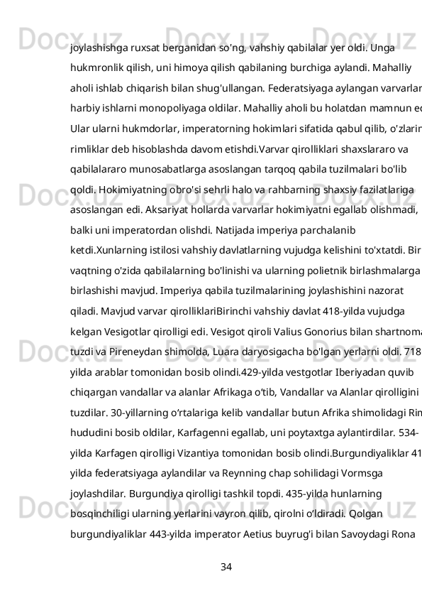 joylashishga ruxsat berganidan so'ng, vahshiy qabilalar yer oldi. Unga 
hukmronlik qilish, uni himoya qilish qabilaning burchiga aylandi. Mahalliy 
aholi ishlab chiqarish bilan shug'ullangan. Federatsiyaga aylangan varvarlar 
harbiy ishlarni monopoliyaga oldilar. Mahalliy aholi bu holatdan mamnun edi. 
Ular ularni hukmdorlar, imperatorning hokimlari sifatida qabul qilib, o'zlarini 
rimliklar deb hisoblashda davom etishdi.Varvar qirolliklari shaxslararo va 
qabilalararo munosabatlarga asoslangan tarqoq qabila tuzilmalari bo'lib 
qoldi. Hokimiyatning obro'si sehrli halo va rahbarning shaxsiy fazilatlariga 
asoslangan edi. Aksariyat hollarda varvarlar hokimiyatni egallab olishmadi, 
balki uni imperatordan olishdi. Natijada imperiya parchalanib 
ketdi.Xunlarning istilosi vahshiy davlatlarning vujudga kelishini to'xtatdi. Bir 
vaqtning o'zida qabilalarning bo'linishi va ularning polietnik birlashmalarga 
birlashishi mavjud. Imperiya qabila tuzilmalarining joylashishini nazorat 
qiladi. Mavjud varvar qirolliklariBirinchi vahshiy davlat 418-yilda vujudga 
kelgan Vesigotlar qirolligi edi. Vesigot qiroli Valius Gonorius bilan shartnoma 
tuzdi va Pireneydan shimolda, Luara daryosigacha bo'lgan yerlarni oldi. 718-
yilda arablar tomonidan bosib olindi.429-yilda vestgotlar Iberiyadan quvib 
chiqargan vandallar va alanlar Afrikaga oʻtib, Vandallar va Alanlar qirolligini 
tuzdilar. 30-yillarning oʻrtalariga kelib vandallar butun Afrika shimolidagi Rim 
hududini bosib oldilar, Karfagenni egallab, uni poytaxtga aylantirdilar. 534-
yilda Karfagen qirolligi Vizantiya tomonidan bosib olindi.Burgundiyaliklar 413-
yilda federatsiyaga aylandilar va Reynning chap sohilidagi Vormsga 
joylashdilar. Burgundiya qirolligi tashkil topdi. 435-yilda hunlarning 
bosqinchiligi ularning yerlarini vayron qilib, qirolni o‘ldiradi. Qolgan 
burgundiyaliklar 443-yilda imperator Aetius buyrug'i bilan Savoydagi Rona 
34 