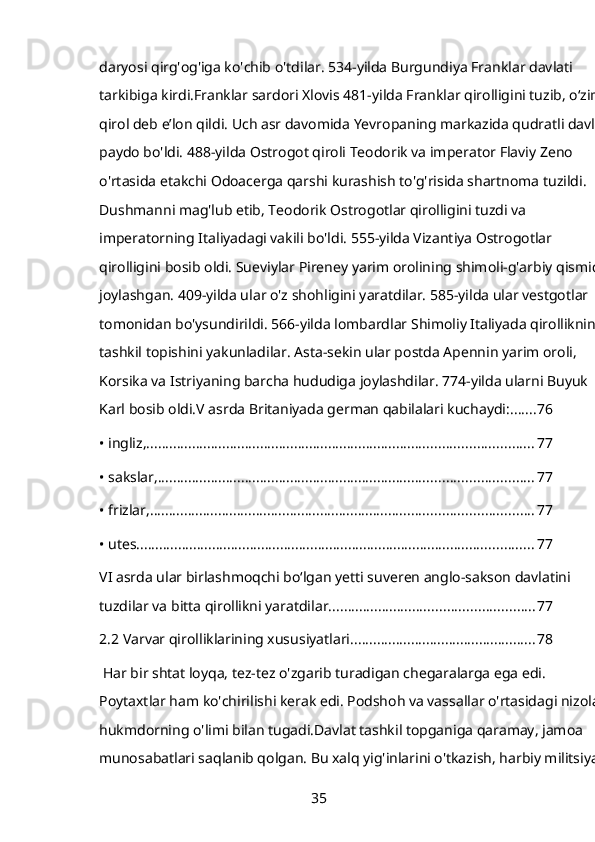 daryosi qirg'og'iga ko'chib o'tdilar. 534-yilda Burgundiya Franklar davlati 
tarkibiga kirdi.Franklar sardori Xlovis 481-yilda Franklar qirolligini tuzib, oʻzini 
qirol deb eʼlon qildi. Uch asr davomida Yevropaning markazida qudratli davlat 
paydo bo'ldi. 488-yilda Ostrogot qiroli Teodorik va imperator Flaviy Zeno 
o'rtasida etakchi Odoacerga qarshi kurashish to'g'risida shartnoma tuzildi. 
Dushmanni mag'lub etib, Teodorik Ostrogotlar qirolligini tuzdi va 
imperatorning Italiyadagi vakili bo'ldi. 555-yilda Vizantiya Ostrogotlar 
qirolligini bosib oldi. Sueviylar Pireney yarim orolining shimoli-g'arbiy qismida
joylashgan. 409-yilda ular o'z shohligini yaratdilar. 585-yilda ular vestgotlar 
tomonidan bo'ysundirildi. 566-yilda lombardlar Shimoliy Italiyada qirollikning 
tashkil topishini yakunladilar. Asta-sekin ular postda Apennin yarim oroli, 
Korsika va Istriyaning barcha hududiga joylashdilar. 774-yilda ularni Buyuk 
Karl bosib oldi.V asrda Britaniyada german qabilalari kuchaydi: ....... 76
• ingliz, ...................................................................................................... 77
• sakslar, ................................................................................................... 77
• frizlar, ..................................................................................................... 77
• utes. ........................................................................................................ 77
VI asrda ular birlashmoqchi boʻlgan yetti suveren anglo-sakson davlatini 
tuzdilar va bitta qirollikni yaratdilar. ..................................................... 77
2.2 Varvar qirolliklarining xususiyatlari ................................................. 78
 Har bir shtat loyqa, tez-tez o'zgarib turadigan chegaralarga ega edi. 
Poytaxtlar ham ko'chirilishi kerak edi. Podshoh va vassallar o'rtasidagi nizolar 
hukmdorning o'limi bilan tugadi.Davlat tashkil topganiga qaramay, jamoa 
munosabatlari saqlanib qolgan. Bu xalq yig'inlarini o'tkazish, harbiy militsiyani
35 