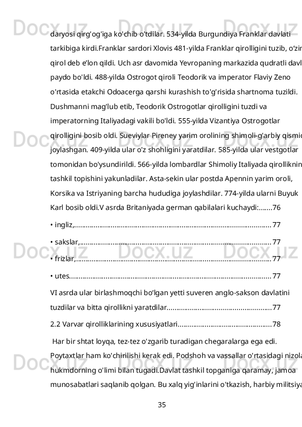 daryosi qirg'og'iga ko'chib o'tdilar. 534-yilda Burgundiya Franklar davlati 
tarkibiga kirdi.Franklar sardori Xlovis 481-yilda Franklar qirolligini tuzib, oʻzini 
qirol deb eʼlon qildi. Uch asr davomida Yevropaning markazida qudratli davlat 
paydo bo'ldi. 488-yilda Ostrogot qiroli Teodorik va imperator Flaviy Zeno 
o'rtasida etakchi Odoacerga qarshi kurashish to'g'risida shartnoma tuzildi. 
Dushmanni mag'lub etib, Teodorik Ostrogotlar qirolligini tuzdi va 
imperatorning Italiyadagi vakili bo'ldi. 555-yilda Vizantiya Ostrogotlar 
qirolligini bosib oldi. Sueviylar Pireney yarim orolining shimoli-g'arbiy qismida
joylashgan. 409-yilda ular o'z shohligini yaratdilar. 585-yilda ular vestgotlar 
tomonidan bo'ysundirildi. 566-yilda lombardlar Shimoliy Italiyada qirollikning 
tashkil topishini yakunladilar. Asta-sekin ular postda Apennin yarim oroli, 
Korsika va Istriyaning barcha hududiga joylashdilar. 774-yilda ularni Buyuk 
Karl bosib oldi.V asrda Britaniyada german qabilalari kuchaydi: ....... 76
• ingliz, ...................................................................................................... 77
• sakslar, ................................................................................................... 77
• frizlar, ..................................................................................................... 77
• utes. ........................................................................................................ 77
VI asrda ular birlashmoqchi boʻlgan yetti suveren anglo-sakson davlatini 
tuzdilar va bitta qirollikni yaratdilar. ..................................................... 77
2.2 Varvar qirolliklarining xususiyatlari ................................................. 78
 Har bir shtat loyqa, tez-tez o'zgarib turadigan chegaralarga ega edi. 
Poytaxtlar ham ko'chirilishi kerak edi. Podshoh va vassallar o'rtasidagi nizolar 
hukmdorning o'limi bilan tugadi.Davlat tashkil topganiga qaramay, jamoa 
munosabatlari saqlanib qolgan. Bu xalq yig'inlarini o'tkazish, harbiy militsiyani
35