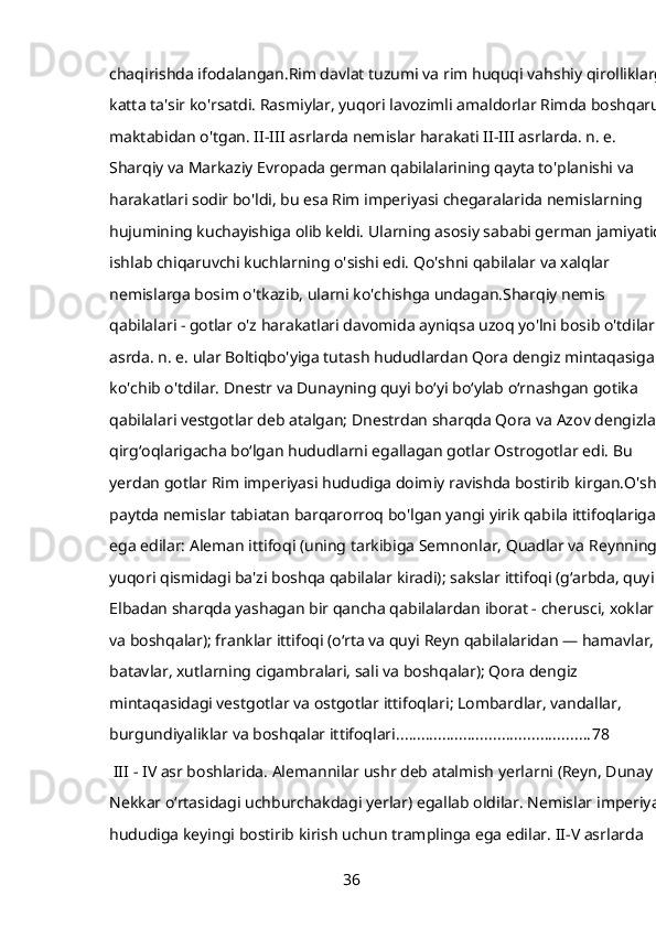 chaqirishda ifodalangan.Rim davlat tuzumi va rim huquqi vahshiy qirolliklarga
katta ta'sir ko'rsatdi. Rasmiylar, yuqori lavozimli amaldorlar Rimda boshqaruv 
maktabidan o'tgan. II-III asrlarda nemislar harakati II-III asrlarda. n. e. 
Sharqiy va Markaziy Evropada german qabilalarining qayta to'planishi va 
harakatlari sodir bo'ldi, bu esa Rim imperiyasi chegaralarida nemislarning 
hujumining kuchayishiga olib keldi. Ularning asosiy sababi german jamiyatida
ishlab chiqaruvchi kuchlarning o'sishi edi. Qo'shni qabilalar va xalqlar 
nemislarga bosim o'tkazib, ularni ko'chishga undagan.Sharqiy nemis 
qabilalari - gotlar o'z harakatlari davomida ayniqsa uzoq yo'lni bosib o'tdilar. II
asrda. n. e. ular Boltiqbo'yiga tutash hududlardan Qora dengiz mintaqasiga 
ko'chib o'tdilar. Dnestr va Dunayning quyi boʻyi boʻylab oʻrnashgan gotika 
qabilalari vestgotlar deb atalgan; Dnestrdan sharqda Qora va Azov dengizlari 
qirgʻoqlarigacha boʻlgan hududlarni egallagan gotlar Ostrogotlar edi. Bu 
yerdan gotlar Rim imperiyasi hududiga doimiy ravishda bostirib kirgan.O'sha 
paytda nemislar tabiatan barqarorroq bo'lgan yangi yirik qabila ittifoqlariga 
ega edilar: Aleman ittifoqi (uning tarkibiga Semnonlar, Quadlar va Reynning 
yuqori qismidagi ba'zi boshqa qabilalar kiradi); sakslar ittifoqi (gʻarbda, quyi 
Elbadan sharqda yashagan bir qancha qabilalardan iborat - cherusci, xoklar 
va boshqalar); franklar ittifoqi (oʻrta va quyi Reyn qabilalaridan — hamavlar, 
batavlar, xutlarning cigambralari, sali va boshqalar); Qora dengiz 
mintaqasidagi vestgotlar va ostgotlar ittifoqlari; Lombardlar, vandallar, 
burgundiyaliklar va boshqalar ittifoqlari. ............................................. 78
 III - IV asr boshlarida. Alemannilar ushr deb atalmish yerlarni (Reyn, Dunay va
Nekkar oʻrtasidagi uchburchakdagi yerlar) egallab oldilar. Nemislar imperiya 
hududiga keyingi bostirib kirish uchun tramplinga ega edilar. II-V asrlarda 
36 