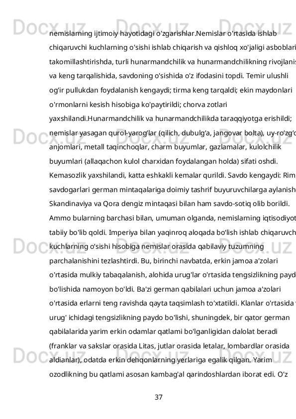 nemislarning ijtimoiy hayotidagi o'zgarishlar.Nemislar o'rtasida ishlab 
chiqaruvchi kuchlarning o'sishi ishlab chiqarish va qishloq xo'jaligi asboblarini
takomillashtirishda, turli hunarmandchilik va hunarmandchilikning rivojlanishi
va keng tarqalishida, savdoning o'sishida o'z ifodasini topdi. Temir ulushli 
og'ir pullukdan foydalanish kengaydi; tirma keng tarqaldi; ekin maydonlari 
o'rmonlarni kesish hisobiga ko'paytirildi; chorva zotlari 
yaxshilandi.Hunarmandchilik va hunarmandchilikda taraqqiyotga erishildi; 
nemislar yasagan qurol-yarog‘lar (qilich, dubulg‘a, jangovar bolta), uy-ro‘zg‘or 
anjomlari, metall taqinchoqlar, charm buyumlar, gazlamalar, kulolchilik 
buyumlari (allaqachon kulol charxidan foydalangan holda) sifati oshdi. 
Kemasozlik yaxshilandi, katta eshkakli kemalar qurildi. Savdo kengaydi: Rim 
savdogarlari german mintaqalariga doimiy tashrif buyuruvchilarga aylanishdi;
Skandinaviya va Qora dengiz mintaqasi bilan ham savdo-sotiq olib borildi. 
Ammo bularning barchasi bilan, umuman olganda, nemislarning iqtisodiyoti 
tabiiy bo'lib qoldi. Imperiya bilan yaqinroq aloqada boʻlish ishlab chiqaruvchi 
kuchlarning oʻsishi hisobiga nemislar orasida qabilaviy tuzumning 
parchalanishini tezlashtirdi. Bu, birinchi navbatda, erkin jamoa a'zolari 
o'rtasida mulkiy tabaqalanish, alohida urug'lar o'rtasida tengsizlikning paydo 
bo'lishida namoyon bo'ldi. Ba'zi german qabilalari uchun jamoa a'zolari 
o'rtasida erlarni teng ravishda qayta taqsimlash to'xtatildi. Klanlar o'rtasida va
urug' ichidagi tengsizlikning paydo bo'lishi, shuningdek, bir qator german 
qabilalarida yarim erkin odamlar qatlami bo'lganligidan dalolat beradi 
(franklar va sakslar orasida Litas, jutlar orasida letalar, lombardlar orasida 
aldianlar), odatda erkin dehqonlarning yerlariga egalik qilgan. Yarim 
ozodlikning bu qatlami asosan kambag'al qarindoshlardan iborat edi. O'z 
37 