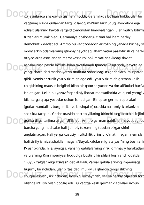 xo'jayinlariga shaxsiy va qisman moddiy qaramlikda bo'lgan holda, ular bir 
vaqtning o'zida qullardan farqli o'laroq, ma'lum bir huquq layoqatiga ega 
edilar: ularning hayoti vergeld tomonidan himoyalangan, ular mulkiy bitimlar 
tuzishlari mumkin edi. Germaniya boshqaruv tizimi hali ham harbiy 
demokratik davlat edi. Ammo bu vaqt zodagonlar rolining yanada kuchayishi, 
oddiy erkin odamlarning ijtimoiy hayotdagi ahamiyatini pasaytirish va harbiy 
otryadlarga asoslangan merosxo'r qirol hokimiyati shaklidagi davlat 
asoslarining paydo bo'lishi bilan tavsiflanadi.Ijtimoiy va iqtisodiy hayotning 
yangi sharoitlari madaniyat va mafkura sohasidagi o'zgarishlarni muqarrar 
qildi. Nemislar runik yozuv tizimiga ega edi - yozuv tizimida german kelib 
chiqishining maxsus belgilari bilan bir qatorda yunon va rim alifbolari harflari 
ishlatilgan. Lekin bu yozuv faqat diniy ibodat maqsadlarida va qurol-yarog' va 
idishlarga qisqa yozuvlar uchun ishlatilgan. Bir qator german qabilalari 
(gotlar, vandallar, burgundlar va boshqalar) orasida nasroniylik arianizm 
shaklida tarqaldi. Gotlar orasida nasroniylikning birinchi targʻibotchisi Injilni 
gotika tiliga tarjima qilgan Ulfila edi. Ammo german qabilalari hayotidagi bu 
barcha yangi hodisalar hali ijtimoiy tuzumning tubdan o'zgarishini 
anglatmagan. Hali yerga xususiy mulkchilik prinsipi o‘rnatilmagan, nemislarda
hali sinfiy jamiyat shakllanmagan.“Buyuk xalqlar migratsiyasi”ning boshlanishi
IV asr oxirida. n. e. ayniqsa, vahshiy qabilalarning yirik, ommaviy harakatlari 
va ularning Rim imperiyasi hududiga bostirib kirishlari boshlandi, odatda 
"Buyuk xalqlar migratsiyasi" deb ataladi. Varvar qabilalarining imperiyaga 
hujumi, birinchidan, ular oʻrtasidagi mulkiy va ijtimoiy tengsizlikning 
chuqurlashishi, ikkinchidan, boylikni koʻpaytirish, yer va harbiy oʻljalarni tortib 
olishga intilish bilan bogʻliq edi. Bu vaqtga kelib german qabilalari uchun 
38 