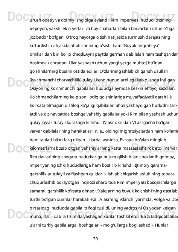 urush odatiy va doimiy ishg'olga aylandi. Rim imperiyasi hududi oʻzining 
bepoyon, yaxshi ekin yerlari va boy shaharlari bilan barvarlar uchun oʻziga xos
jozibador boʻlgan. Oʻtroq hayotga oʻtish natijasida turmush darajasining 
koʻtarilishi natijasida aholi sonining oʻsishi ham “Buyuk migratsiya” 
omillaridan biri boʻlib chiqdi.Ayni paytda german qabilalari ham tashqaridan 
bosimga uchragan. Ular yashash uchun yangi yerga muhtoj bo'lgan 
qo'shnilarning bosimi ostida edilar. O'zlarining ishlab chiqarish usullari 
(ko'chmanchi chorvachilik) tufayli keng hududlarni egallab olishga intilgan 
Osiyoning ko'chmanchi qabilalari hududga ayniqsa keskin ehtiyoj sezdilar. 
Ko'chmanchilarning ko'p sonli otliq qo'shinlariga muvaffaqiyatli qarshilik 
ko'rsata olmagan qishloq xo'jaligi qabilalari aholi yashaydigan hududni tark 
etdi va o'z navbatida boshqa vahshiy qabilalar yoki Rim bilan yashash uchun 
qulay joylar tufayli kurashga kirishdi. IV asr oxiridan VI asrgacha boʻlgan 
varvar qabilalarining harakatlari. n. e., oldingi migratsiyalardan ham koʻlami, 
ham tabiati bilan farq qilgan. Ularda, ayniqsa, Evropa bo'ylab minglab 
kilometrlarni bosib o'tgan vahshiylarning katta massasi ishtirok etdi. Varvarlar
Rim davlatining chegara hududlariga hujum qilish bilan cheklanib qolmay, 
imperiyaning ichki hududlariga ham bostirib kirishdi. Ijtimoiy qarama-
qarshiliklar tufayli zaiflashgan quldorlik ishlab chiqarish uslubining tobora 
chuqurlashib borayotgan inqirozi sharoitida Rim imperiyasi bosqinchilarga 
samarali qarshilik ko'rsata olmadi.“Xalqlarning buyuk ko‘chishi”ning dastlabki 
turtki bo‘lgan xunnlar harakati edi. IV asrning ikkinchi yarmida. Volga va Don 
o'rtasidagi hududda qabila ittifoqi tuzildi, uning yadrosini Osiyodan kelgan 
muhojirlar - qabila tizimida yashagan xunlar tashkil etdi. Ba'zi tadqiqotchilar 
ularni turkiy qabilalarga, boshqalari - mo'g'ullarga bog'lashadi). Hunlar 
39 