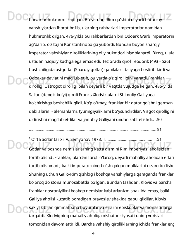 barvarlar hukmronlik qilgan. Bu yerdagi Rim qoʻshini deyarli butunlay 
vahshiylardan iborat boʻlib, ularning rahbarlari imperatorlar nomidan 
hukmronlik qilgan. 476-yilda bu rahbarlardan biri Odoark G'arb imperatorini 
ag'darib, o'z tojini Konstantinopolga yubordi. Bundan buyon sharqiy 
imperator vahshiylar qirolliklarining oliy hukmdori hisoblanardi. Biroq, u ular 
ustidan haqiqiy kuchga ega emas edi. Tez orada qirol Teodorik (493 - 526) 
boshchiligida ostgotlar (Sharqiy gotlar) qabilalari Italiyaga bostirib kirdi va 
Odoaker davlatini mag'lub etib, bu yerda o'z qirolligini yaratdi.Franklar 
qirolligi Ostrogot qirolligi bilan deyarli bir vaqtda vujudga kelgan. 486-yilda 
Salian (dengiz bo'yi) qiroli Franks Xlodvik ularni Shimoliy Galliyaga 
ko'chirishga boshchilik qildi. Ko'p o'tmay, franklar bir qator qo'shni german 
qabilalarini - alemanlarni, tyuringiyaliklarni bo'ysundirdilar, Visgot qirolligini 
qidirishni mag'lub etdilar va janubiy Galliyani undan zabt etishdi. . . . 50
................................................................................................................... 51
1
 O‘rta asrlar tarixi. V. Semyonov 1973. T .............................................. 51
Gotlar va boshqa nemislar erning katta qismini Rim imperiyasi aholisidan 
tortib olishdi.Franklar, ulardan farqli o'laroq, deyarli mahalliy aholidan erlarni 
tortib olishmadi, balki imperatorning bo'sh qolgan mulklarini o'zaro bo'lishdi. 
Shuning uchun Gallo-Rim qishlog'i boshqa vahshiylarga qaraganda franklarga
ko'proq do'stona munosabatda bo'lgan. Bundan tashqari, Klovis va barcha 
franklar nasroniylikni boshqa nemislar kabi arianizm shaklida emas, balki 
Galliya aholisi kuzatib boradigan pravoslav shaklda qabul qildilar. Klovis 
saxiylik bilan qimmatbaho buyumlar va erlarni episkoplar va monastirlarga 
tarqatdi. Xlodvigning mahalliy aholiga nisbatan siyosati uning vorislari 
tomonidan davom ettirildi. Barcha vahshiy qirolliklarning ichida franklar eng 
4 