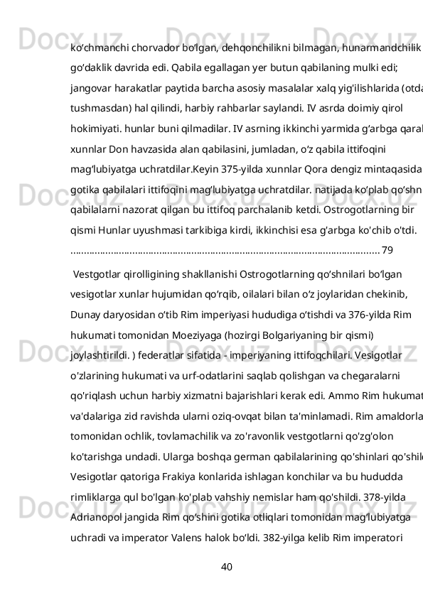 koʻchmanchi chorvador boʻlgan, dehqonchilikni bilmagan, hunarmandchilik 
goʻdaklik davrida edi. Qabila egallagan yer butun qabilaning mulki edi; 
jangovar harakatlar paytida barcha asosiy masalalar xalq yig'ilishlarida (otdan
tushmasdan) hal qilindi, harbiy rahbarlar saylandi. IV asrda doimiy qirol 
hokimiyati. hunlar buni qilmadilar. IV asrning ikkinchi yarmida gʻarbga qarab 
xunnlar Don havzasida alan qabilasini, jumladan, oʻz qabila ittifoqini 
magʻlubiyatga uchratdilar.Keyin 375-yilda xunnlar Qora dengiz mintaqasida 
gotika qabilalari ittifoqini magʻlubiyatga uchratdilar. natijada koʻplab qoʻshni 
qabilalarni nazorat qilgan bu ittifoq parchalanib ketdi. Ostrogotlarning bir 
qismi Hunlar uyushmasi tarkibiga kirdi, ikkinchisi esa g'arbga ko'chib o'tdi.
................................................................................................................... 79
 Vestgotlar qirolligining shakllanishi Ostrogotlarning qoʻshnilari boʻlgan 
vesigotlar xunlar hujumidan qoʻrqib, oilalari bilan oʻz joylaridan chekinib, 
Dunay daryosidan oʻtib Rim imperiyasi hududiga oʻtishdi va 376-yilda Rim 
hukumati tomonidan Moeziyaga (hozirgi Bolgariyaning bir qismi) 
joylashtirildi. ) federatlar sifatida - imperiyaning ittifoqchilari. Vesigotlar 
o'zlarining hukumati va urf-odatlarini saqlab qolishgan va chegaralarni 
qo'riqlash uchun harbiy xizmatni bajarishlari kerak edi. Ammo Rim hukumati 
va'dalariga zid ravishda ularni oziq-ovqat bilan ta'minlamadi. Rim amaldorlari 
tomonidan ochlik, tovlamachilik va zo'ravonlik vestgotlarni qo'zg'olon 
ko'tarishga undadi. Ularga boshqa german qabilalarining qo'shinlari qo'shildi.
Vesigotlar qatoriga Frakiya konlarida ishlagan konchilar va bu hududda 
rimliklarga qul bo'lgan ko'plab vahshiy nemislar ham qo'shildi. 378-yilda 
Adrianopol jangida Rim qoʻshini gotika otliqlari tomonidan magʻlubiyatga 
uchradi va imperator Valens halok boʻldi. 382-yilga kelib Rim imperatori 
40 