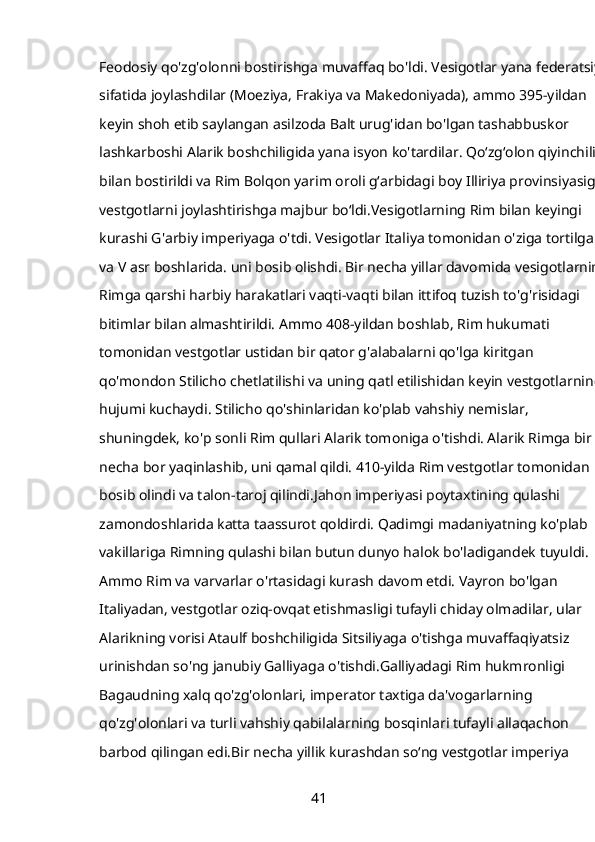 Feodosiy qo'zg'olonni bostirishga muvaffaq bo'ldi. Vesigotlar yana federatsiya
sifatida joylashdilar (Moeziya, Frakiya va Makedoniyada), ammo 395-yildan 
keyin shoh etib saylangan asilzoda Balt urug'idan bo'lgan tashabbuskor 
lashkarboshi Alarik boshchiligida yana isyon ko'tardilar. Qoʻzgʻolon qiyinchilik 
bilan bostirildi va Rim Bolqon yarim oroli gʻarbidagi boy Illiriya provinsiyasiga 
vestgotlarni joylashtirishga majbur boʻldi.Vesigotlarning Rim bilan keyingi 
kurashi G'arbiy imperiyaga o'tdi. Vesigotlar Italiya tomonidan o'ziga tortilgan 
va V asr boshlarida. uni bosib olishdi. Bir necha yillar davomida vesigotlarning
Rimga qarshi harbiy harakatlari vaqti-vaqti bilan ittifoq tuzish to'g'risidagi 
bitimlar bilan almashtirildi. Ammo 408-yildan boshlab, Rim hukumati 
tomonidan vestgotlar ustidan bir qator g'alabalarni qo'lga kiritgan 
qo'mondon Stilicho chetlatilishi va uning qatl etilishidan keyin vestgotlarning 
hujumi kuchaydi. Stilicho qo'shinlaridan ko'plab vahshiy nemislar, 
shuningdek, ko'p sonli Rim qullari Alarik tomoniga o'tishdi. Alarik Rimga bir 
necha bor yaqinlashib, uni qamal qildi. 410-yilda Rim vestgotlar tomonidan 
bosib olindi va talon-taroj qilindi.Jahon imperiyasi poytaxtining qulashi 
zamondoshlarida katta taassurot qoldirdi. Qadimgi madaniyatning ko'plab 
vakillariga Rimning qulashi bilan butun dunyo halok bo'ladigandek tuyuldi. 
Ammo Rim va varvarlar o'rtasidagi kurash davom etdi. Vayron bo'lgan 
Italiyadan, vestgotlar oziq-ovqat etishmasligi tufayli chiday olmadilar, ular 
Alarikning vorisi Ataulf boshchiligida Sitsiliyaga o'tishga muvaffaqiyatsiz 
urinishdan so'ng janubiy Galliyaga o'tishdi.Galliyadagi Rim hukmronligi 
Bagaudning xalq qo'zg'olonlari, imperator taxtiga da'vogarlarning 
qo'zg'olonlari va turli vahshiy qabilalarning bosqinlari tufayli allaqachon 
barbod qilingan edi.Bir necha yillik kurashdan soʻng vestgotlar imperiya 
41 