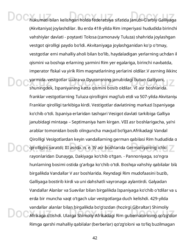 hukumati bilan kelishgan holda federatsiya sifatida Janubi-Gʻarbiy Galliyaga 
(Akvitaniya) joylashdilar. Bu erda 418-yilda Rim imperiyasi hududida birinchi 
vahshiylar davlati - poytaxti Tolosa (zamonaviy Tuluza) shahrida joylashgan 
vestgot qirolligi paydo bo'ldi. Akvitaniyaga joylashganidan ko'p o'tmay, 
vestgotlar erni mahalliy aholi bilan bo'lib, haydaladigan yerlarning uchdan ikki
qismini va boshqa erlarning yarmini Rim yer egalariga, birinchi navbatda, 
imperator fiskal va yirik Rim magnatlarining yerlarini oldilar.V asrning ikkinchi
yarmida. vestgotlar Luara va Dyuransning janubidagi butun Galliyani, 
shuningdek, Ispaniyaning katta qismini bosib oldilar. VI asr boshlarida. 
franklar vestgotlarning Tuluza qirolligini mag'lub etdi va 507-yilda Akvitaniya 
Franklar qirolligi tarkibiga kirdi. Vestigotlar davlatining markazi Ispaniyaga 
ko'chib o'tdi. Ispaniya erlaridan tashqari Vesigot davlati tarkibiga Galliya 
janubidagi mintaqa – Septimaniya ham kirgan. VIII asr boshlarigacha, yaʼni 
arablar tomonidan bosib olinguncha mavjud boʻlgan.Afrikadagi Vandal 
Qirolligi Vesigotlardan keyin vandallarning german qabilasi Rim hududida o'z 
qirolligini yaratdi; III asrda. n. e. IV asr boshlarida Germaniyaning ichki 
rayonlaridan Dunayga, Dakiyaga koʻchib oʻtgan. - Pannoniyaga, so'ngra 
hunlarning bosimi ostida g'arbga ko'chib o'tdi. Boshqa vahshiy qabilalar bilan 
birgalikda Vandallar V asr boshlarida. Reyndagi Rim mudofaasini buzib, 
Galliyaga bostirib kirdi va uni dahshatli vayronaga aylantirdi. Galyadan 
Vandallar Alanlar va Suevilar bilan birgalikda Ispaniyaga ko'chib o'tdilar va u 
erda bir muncha vaqt o'tgach ular vestgotlarga duch kelishdi. 429-yilda 
vandallar alanlar bilan birgalikda boʻgʻozdan (hozirgi Gibraltar) Shimoliy 
Afrikaga oʻtishdi. Ularga Shimoliy Afrikadagi Rim gubernatorining qoʻzgʻoloni, 
Rimga qarshi mahalliy qabilalar (berberlar) qoʻzgʻoloni va toʻliq buzilmagan 
42 