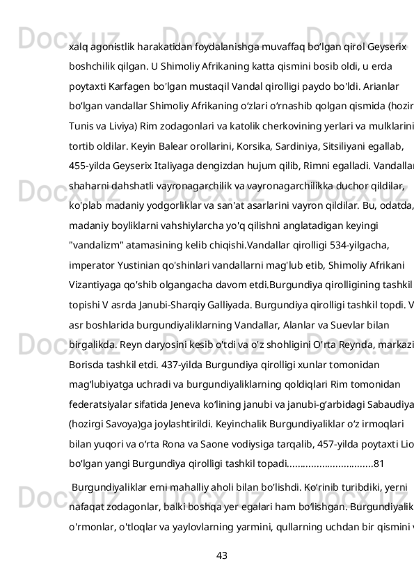 xalq agonistlik harakatidan foydalanishga muvaffaq boʻlgan qirol Geyserix 
boshchilik qilgan. U Shimoliy Afrikaning katta qismini bosib oldi, u erda 
poytaxti Karfagen bo'lgan mustaqil Vandal qirolligi paydo bo'ldi. Arianlar 
boʻlgan vandallar Shimoliy Afrikaning oʻzlari oʻrnashib qolgan qismida (hozirgi 
Tunis va Liviya) Rim zodagonlari va katolik cherkovining yerlari va mulklarini 
tortib oldilar. Keyin Balear orollarini, Korsika, Sardiniya, Sitsiliyani egallab, 
455-yilda Geyserix Italiyaga dengizdan hujum qilib, Rimni egalladi. Vandallar 
shaharni dahshatli vayronagarchilik va vayronagarchilikka duchor qildilar, 
ko'plab madaniy yodgorliklar va san'at asarlarini vayron qildilar. Bu, odatda, 
madaniy boyliklarni vahshiylarcha yo'q qilishni anglatadigan keyingi 
"vandalizm" atamasining kelib chiqishi.Vandallar qirolligi 534-yilgacha, 
imperator Yustinian qo'shinlari vandallarni mag'lub etib, Shimoliy Afrikani 
Vizantiyaga qo'shib olgangacha davom etdi.Burgundiya qirolligining tashkil 
topishi V asrda Janubi-Sharqiy Galliyada. Burgundiya qirolligi tashkil topdi. V 
asr boshlarida burgundiyaliklarning Vandallar, Alanlar va Suevlar bilan 
birgalikda. Reyn daryosini kesib o'tdi va o'z shohligini O'rta Reynda, markazi 
Borisda tashkil etdi. 437-yilda Burgundiya qirolligi xunlar tomonidan 
magʻlubiyatga uchradi va burgundiyaliklarning qoldiqlari Rim tomonidan 
federatsiyalar sifatida Jeneva koʻlining janubi va janubi-gʻarbidagi Sabaudiya 
(hozirgi Savoya)ga joylashtirildi. Keyinchalik Burgundiyaliklar oʻz irmoqlari 
bilan yuqori va oʻrta Rona va Saone vodiysiga tarqalib, 457-yilda poytaxti Lion 
boʻlgan yangi Burgundiya qirolligi tashkil topadi. ............................... 81
 Burgundiyaliklar erni mahalliy aholi bilan bo'lishdi. Koʻrinib turibdiki, yerni 
nafaqat zodagonlar, balki boshqa yer egalari ham boʻlishgan. Burgundiyaliklar
o'rmonlar, o'tloqlar va yaylovlarning yarmini, qullarning uchdan bir qismini va
43 