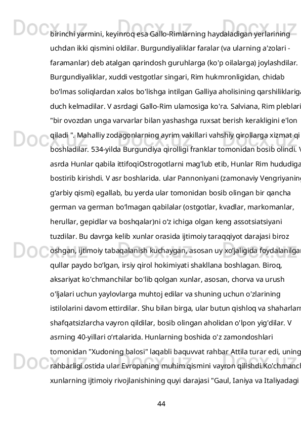 birinchi yarmini, keyinroq esa Gallo-Rimlarning haydaladigan yerlarining 
uchdan ikki qismini oldilar. Burgundiyaliklar faralar (va ularning a'zolari - 
faramanlar) deb atalgan qarindosh guruhlarga (ko'p oilalarga) joylashdilar. 
Burgundiyaliklar, xuddi vestgotlar singari, Rim hukmronligidan, chidab 
bo'lmas soliqlardan xalos bo'lishga intilgan Galliya aholisining qarshiliklariga 
duch kelmadilar. V asrdagi Gallo-Rim ulamosiga ko'ra. Salviana, Rim pleblari 
"bir ovozdan unga varvarlar bilan yashashga ruxsat berish kerakligini e'lon 
qiladi ". Mahalliy zodagonlarning ayrim vakillari vahshiy qirollarga xizmat qila 
boshladilar. 534-yilda Burgundiya qirolligi franklar tomonidan bosib olindi. V 
asrda Hunlar qabila ittifoqiOstrogotlarni mag'lub etib, Hunlar Rim hududiga 
bostirib kirishdi. V asr boshlarida. ular Pannoniyani (zamonaviy Vengriyaning 
gʻarbiy qismi) egallab, bu yerda ular tomonidan bosib olingan bir qancha 
german va german boʻlmagan qabilalar (ostgotlar, kvadlar, markomanlar, 
herullar, gepidlar va boshqalar)ni oʻz ichiga olgan keng assotsiatsiyani 
tuzdilar. Bu davrga kelib xunlar orasida ijtimoiy taraqqiyot darajasi biroz 
oshgan, ijtimoiy tabaqalanish kuchaygan, asosan uy xoʻjaligida foydalanilgan 
qullar paydo boʻlgan, irsiy qirol hokimiyati shakllana boshlagan. Biroq, 
aksariyat ko'chmanchilar bo'lib qolgan xunlar, asosan, chorva va urush 
o'ljalari uchun yaylovlarga muhtoj edilar va shuning uchun o'zlarining 
istilolarini davom ettirdilar. Shu bilan birga, ular butun qishloq va shaharlarni 
shafqatsizlarcha vayron qildilar, bosib olingan aholidan o'lpon yig'dilar. V 
asrning 40-yillari oʻrtalarida. Hunlarning boshida o'z zamondoshlari 
tomonidan "Xudoning balosi" laqabli baquvvat rahbar Attila turar edi, uning 
rahbarligi ostida ular Evropaning muhim qismini vayron qilishdi.Ko'chmanchi-
xunlarning ijtimoiy rivojlanishining quyi darajasi "Gaul, Ianiya va Italiyadagi 
44 