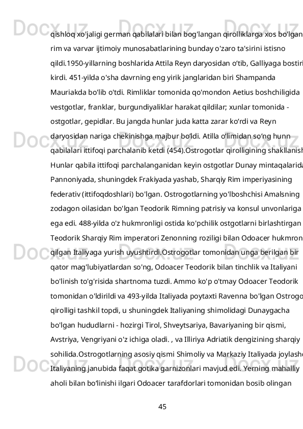qishloq xo'jaligi german qabilalari bilan bog'langan qirolliklarga xos bo'lgan 
rim va varvar ijtimoiy munosabatlarining bunday o'zaro ta'sirini istisno 
qildi.1950-yillarning boshlarida Attila Reyn daryosidan o‘tib, Galliyaga bostirib 
kirdi. 451-yilda o'sha davrning eng yirik janglaridan biri Shampanda 
Mauriakda bo'lib o'tdi. Rimliklar tomonida qo'mondon Aetius boshchiligida 
vestgotlar, franklar, burgundiyaliklar harakat qildilar; xunlar tomonida - 
ostgotlar, gepidlar. Bu jangda hunlar juda katta zarar ko‘rdi va Reyn 
daryosidan nariga chekinishga majbur bo‘ldi. Atilla oʻlimidan soʻng hunn 
qabilalari ittifoqi parchalanib ketdi (454).Ostrogotlar qirolligining shakllanishi 
Hunlar qabila ittifoqi parchalanganidan keyin ostgotlar Dunay mintaqalarida, 
Pannoniyada, shuningdek Frakiyada yashab, Sharqiy Rim imperiyasining 
federativ (ittifoqdoshlari) bo'lgan. Ostrogotlarning yo'lboshchisi Amalsning 
zodagon oilasidan bo'lgan Teodorik Rimning patrisiy va konsul unvonlariga 
ega edi. 488-yilda o'z hukmronligi ostida ko'pchilik ostgotlarni birlashtirgan 
Teodorik Sharqiy Rim imperatori Zenonning roziligi bilan Odoacer hukmronlik
qilgan Italiyaga yurish uyushtirdi.Ostrogotlar tomonidan unga berilgan bir 
qator mag'lubiyatlardan so'ng, Odoacer Teodorik bilan tinchlik va Italiyani 
bo'linish to'g'risida shartnoma tuzdi. Ammo ko'p o'tmay Odoacer Teodorik 
tomonidan o'ldirildi va 493-yilda Italiyada poytaxti Ravenna bo'lgan Ostrogot 
qirolligi tashkil topdi, u shuningdek Italiyaning shimolidagi Dunaygacha 
bo'lgan hududlarni - hozirgi Tirol, Shveytsariya, Bavariyaning bir qismi, 
Avstriya, Vengriyani o'z ichiga oladi. , va Illiriya Adriatik dengizining sharqiy 
sohilida.Ostrogotlarning asosiy qismi Shimoliy va Markaziy Italiyada joylashdi.
Italiyaning janubida faqat gotika garnizonlari mavjud edi. Yerning mahalliy 
aholi bilan boʻlinishi ilgari Odoacer tarafdorlari tomonidan bosib olingan 
45 
