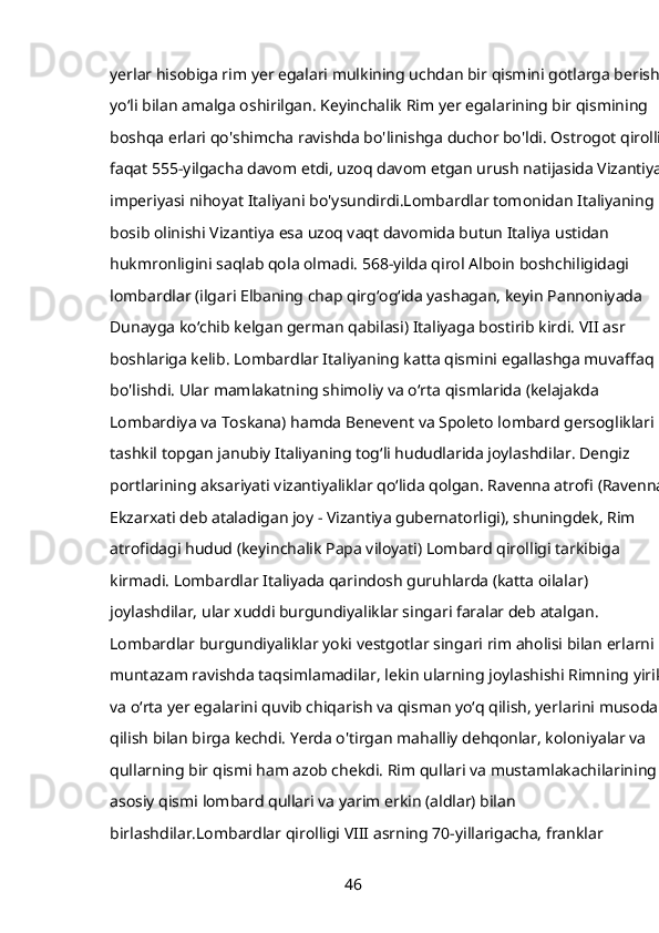 yerlar hisobiga rim yer egalari mulkining uchdan bir qismini gotlarga berish 
yoʻli bilan amalga oshirilgan. Keyinchalik Rim yer egalarining bir qismining 
boshqa erlari qo'shimcha ravishda bo'linishga duchor bo'ldi. Ostrogot qirolligi
faqat 555-yilgacha davom etdi, uzoq davom etgan urush natijasida Vizantiya 
imperiyasi nihoyat Italiyani bo'ysundirdi.Lombardlar tomonidan Italiyaning 
bosib olinishi Vizantiya esa uzoq vaqt davomida butun Italiya ustidan 
hukmronligini saqlab qola olmadi. 568-yilda qirol Alboin boshchiligidagi 
lombardlar (ilgari Elbaning chap qirgʻogʻida yashagan, keyin Pannoniyada 
Dunayga koʻchib kelgan german qabilasi) Italiyaga bostirib kirdi. VII asr 
boshlariga kelib. Lombardlar Italiyaning katta qismini egallashga muvaffaq 
bo'lishdi. Ular mamlakatning shimoliy va oʻrta qismlarida (kelajakda 
Lombardiya va Toskana) hamda Benevent va Spoleto lombard gersogliklari 
tashkil topgan janubiy Italiyaning togʻli hududlarida joylashdilar. Dengiz 
portlarining aksariyati vizantiyaliklar qoʻlida qolgan. Ravenna atrofi (Ravenna 
Ekzarxati deb ataladigan joy - Vizantiya gubernatorligi), shuningdek, Rim 
atrofidagi hudud (keyinchalik Papa viloyati) Lombard qirolligi tarkibiga 
kirmadi. Lombardlar Italiyada qarindosh guruhlarda (katta oilalar) 
joylashdilar, ular xuddi burgundiyaliklar singari faralar deb atalgan. 
Lombardlar burgundiyaliklar yoki vestgotlar singari rim aholisi bilan erlarni 
muntazam ravishda taqsimlamadilar, lekin ularning joylashishi Rimning yirik 
va oʻrta yer egalarini quvib chiqarish va qisman yoʻq qilish, yerlarini musodara 
qilish bilan birga kechdi. Yerda o'tirgan mahalliy dehqonlar, koloniyalar va 
qullarning bir qismi ham azob chekdi. Rim qullari va mustamlakachilarining 
asosiy qismi lombard qullari va yarim erkin (aldlar) bilan 
birlashdilar.Lombardlar qirolligi VIII asrning 70-yillarigacha, franklar 
46 