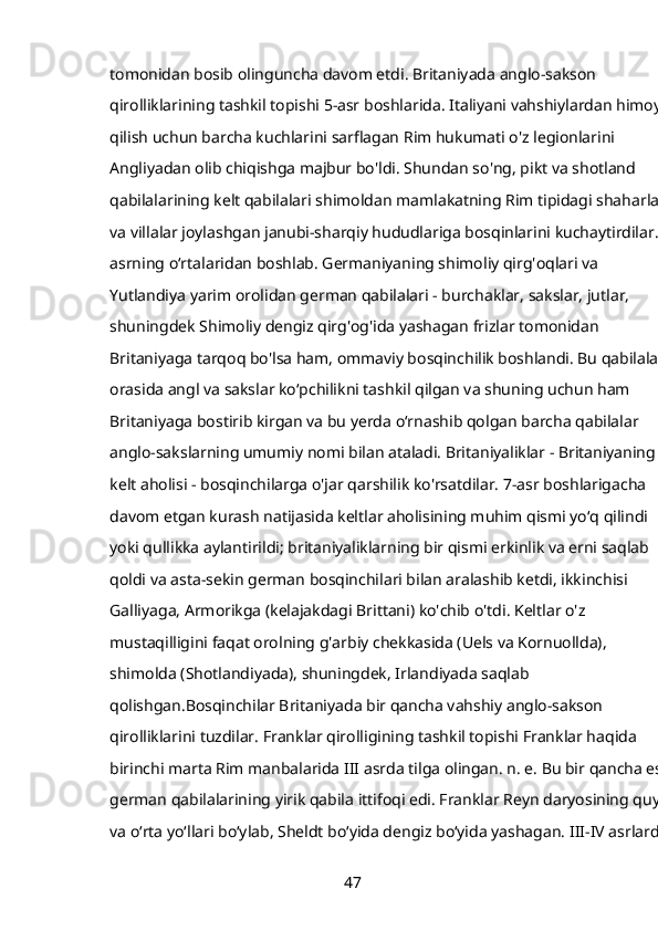 tomonidan bosib olinguncha davom etdi. Britaniyada anglo-sakson 
qirolliklarining tashkil topishi 5-asr boshlarida. Italiyani vahshiylardan himoya 
qilish uchun barcha kuchlarini sarflagan Rim hukumati o'z legionlarini 
Angliyadan olib chiqishga majbur bo'ldi. Shundan so'ng, pikt va shotland 
qabilalarining kelt qabilalari shimoldan mamlakatning Rim tipidagi shaharlar 
va villalar joylashgan janubi-sharqiy hududlariga bosqinlarini kuchaytirdilar. V 
asrning oʻrtalaridan boshlab. Germaniyaning shimoliy qirg'oqlari va 
Yutlandiya yarim orolidan german qabilalari - burchaklar, sakslar, jutlar, 
shuningdek Shimoliy dengiz qirg'og'ida yashagan frizlar tomonidan 
Britaniyaga tarqoq bo'lsa ham, ommaviy bosqinchilik boshlandi. Bu qabilalar 
orasida angl va sakslar koʻpchilikni tashkil qilgan va shuning uchun ham 
Britaniyaga bostirib kirgan va bu yerda oʻrnashib qolgan barcha qabilalar 
anglo-sakslarning umumiy nomi bilan ataladi. Britaniyaliklar - Britaniyaning 
kelt aholisi - bosqinchilarga o'jar qarshilik ko'rsatdilar. 7-asr boshlarigacha 
davom etgan kurash natijasida keltlar aholisining muhim qismi yoʻq qilindi 
yoki qullikka aylantirildi; britaniyaliklarning bir qismi erkinlik va erni saqlab 
qoldi va asta-sekin german bosqinchilari bilan aralashib ketdi, ikkinchisi 
Galliyaga, Armorikga (kelajakdagi Brittani) ko'chib o'tdi. Keltlar o'z 
mustaqilligini faqat orolning g'arbiy chekkasida (Uels va Kornuollda), 
shimolda (Shotlandiyada), shuningdek, Irlandiyada saqlab 
qolishgan.Bosqinchilar Britaniyada bir qancha vahshiy anglo-sakson 
qirolliklarini tuzdilar. Franklar qirolligining tashkil topishi Franklar haqida 
birinchi marta Rim manbalarida III asrda tilga olingan. n. e. Bu bir qancha eski
german qabilalarining yirik qabila ittifoqi edi. Franklar Reyn daryosining quyi 
va oʻrta yoʻllari boʻylab, Sheldt boʻyida dengiz boʻyida yashagan. III-IV asrlarda. 
47 