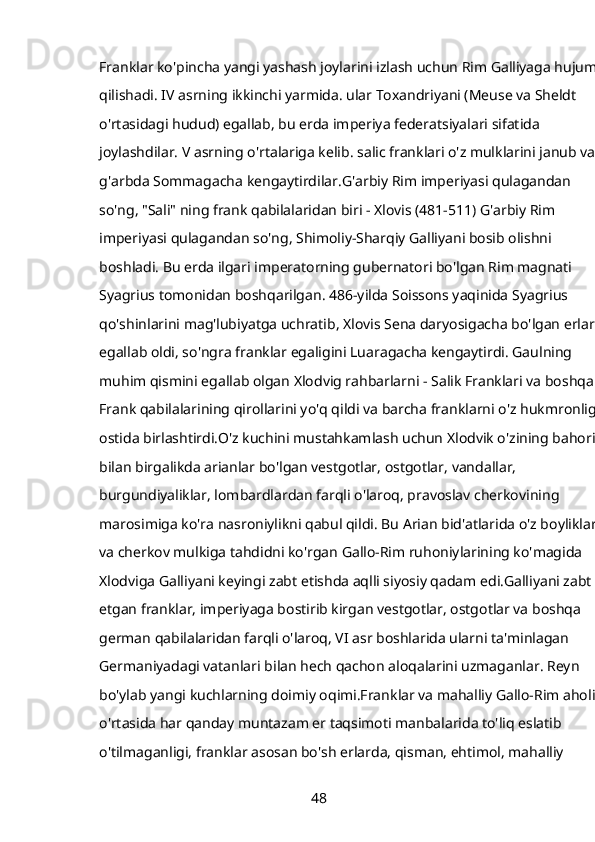 Franklar ko'pincha yangi yashash joylarini izlash uchun Rim Galliyaga hujum 
qilishadi. IV asrning ikkinchi yarmida. ular Toxandriyani (Meuse va Sheldt 
o'rtasidagi hudud) egallab, bu erda imperiya federatsiyalari sifatida 
joylashdilar. V asrning o'rtalariga kelib. salic franklari o'z mulklarini janub va 
g'arbda Sommagacha kengaytirdilar.G'arbiy Rim imperiyasi qulagandan 
so'ng, "Sali" ning frank qabilalaridan biri - Xlovis (481-511) G'arbiy Rim 
imperiyasi qulagandan so'ng, Shimoliy-Sharqiy Galliyani bosib olishni 
boshladi. Bu erda ilgari imperatorning gubernatori bo'lgan Rim magnati 
Syagrius tomonidan boshqarilgan. 486-yilda Soissons yaqinida Syagrius 
qo'shinlarini mag'lubiyatga uchratib, Xlovis Sena daryosigacha bo'lgan erlarni 
egallab oldi, so'ngra franklar egaligini Luaragacha kengaytirdi. Gaulning 
muhim qismini egallab olgan Xlodvig rahbarlarni - Salik Franklari va boshqa 
Frank qabilalarining qirollarini yo'q qildi va barcha franklarni o'z hukmronligi 
ostida birlashtirdi.O'z kuchini mustahkamlash uchun Xlodvik o'zining bahori 
bilan birgalikda arianlar bo'lgan vestgotlar, ostgotlar, vandallar, 
burgundiyaliklar, lombardlardan farqli o'laroq, pravoslav cherkovining 
marosimiga ko'ra nasroniylikni qabul qildi. Bu Arian bid'atlarida o'z boyliklari 
va cherkov mulkiga tahdidni ko'rgan Gallo-Rim ruhoniylarining ko'magida 
Xlodviga Galliyani keyingi zabt etishda aqlli siyosiy qadam edi.Galliyani zabt 
etgan franklar, imperiyaga bostirib kirgan vestgotlar, ostgotlar va boshqa 
german qabilalaridan farqli o'laroq, VI asr boshlarida ularni ta'minlagan 
Germaniyadagi vatanlari bilan hech qachon aloqalarini uzmaganlar. Reyn 
bo'ylab yangi kuchlarning doimiy oqimi.Franklar va mahalliy Gallo-Rim aholisi 
o'rtasida har qanday muntazam er taqsimoti manbalarida to'liq eslatib 
o'tilmaganligi, franklar asosan bo'sh erlarda, qisman, ehtimol, mahalliy 
48 