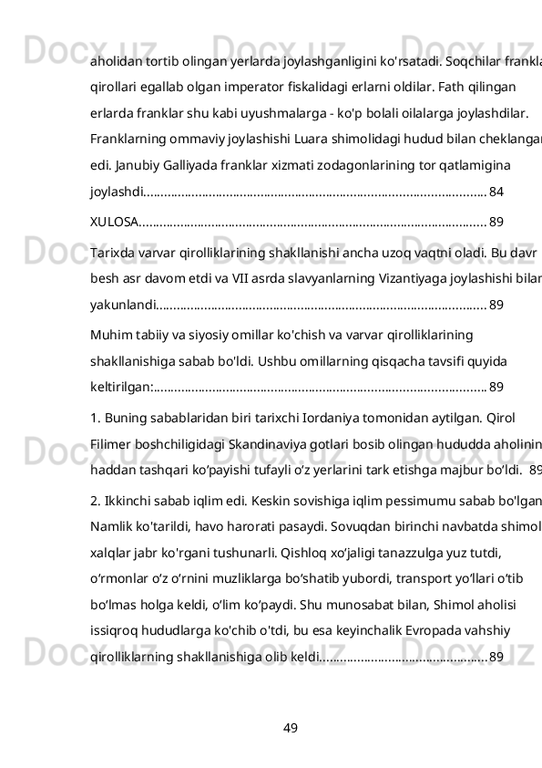 aholidan tortib olingan yerlarda joylashganligini ko'rsatadi. Soqchilar franklar 
qirollari egallab olgan imperator fiskalidagi erlarni oldilar. Fath qilingan 
erlarda franklar shu kabi uyushmalarga - ko'p bolali oilalarga joylashdilar. 
Franklarning ommaviy joylashishi Luara shimolidagi hudud bilan cheklangan 
edi. Janubiy Galliyada franklar xizmati zodagonlarining tor qatlamigina 
joylashdi. .................................................................................................. 84
XULOSA ..................................................................................................... 89
Tarixda varvar qirolliklarining shakllanishi ancha uzoq vaqtni oladi. Bu davr 
besh asr davom etdi va VII asrda slavyanlarning Vizantiyaga joylashishi bilan 
yakunlandi. ............................................................................................... 89
Muhim tabiiy va siyosiy omillar ko'chish va varvar qirolliklarining 
shakllanishiga sabab bo'ldi. Ushbu omillarning qisqacha tavsifi quyida 
keltirilgan: ................................................................................................ 89
1.   Buning sabablaridan biri tarixchi Iordaniya tomonidan aytilgan. Qirol 
Filimer boshchiligidagi Skandinaviya gotlari bosib olingan hududda aholining 
haddan tashqari koʻpayishi tufayli oʻz yerlarini tark etishga majbur boʻldi. 89
2.   Ikkinchi sabab iqlim edi. Keskin sovishiga iqlim pessimumu sabab bo'lgan. 
Namlik ko'tarildi, havo harorati pasaydi. Sovuqdan birinchi navbatda shimoliy 
xalqlar jabr ko'rgani tushunarli. Qishloq xoʻjaligi tanazzulga yuz tutdi, 
oʻrmonlar oʻz oʻrnini muzliklarga boʻshatib yubordi, transport yoʻllari oʻtib 
boʻlmas holga keldi, oʻlim koʻpaydi. Shu munosabat bilan, Shimol aholisi 
issiqroq hududlarga ko'chib o'tdi, bu esa keyinchalik Evropada vahshiy 
qirolliklarning shakllanishiga olib keldi. ................................................ 89
49
