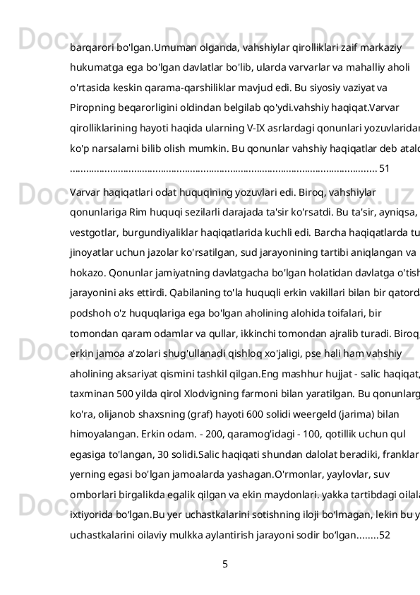 barqarori bo'lgan.Umuman olganda, vahshiylar qirolliklari zaif markaziy 
hukumatga ega bo'lgan davlatlar bo'lib, ularda varvarlar va mahalliy aholi 
o'rtasida keskin qarama-qarshiliklar mavjud edi. Bu siyosiy vaziyat va 
Piropning beqarorligini oldindan belgilab qo'ydi.vahshiy haqiqat.Varvar 
qirolliklarining hayoti haqida ularning V-IX asrlardagi qonunlari yozuvlaridan 
ko'p narsalarni bilib olish mumkin. Bu qonunlar vahshiy haqiqatlar deb ataldi.
................................................................................................................... 51
Varvar haqiqatlari odat huquqining yozuvlari edi. Biroq, vahshiylar 
qonunlariga Rim huquqi sezilarli darajada ta'sir ko'rsatdi. Bu ta'sir, ayniqsa, 
vestgotlar, burgundiyaliklar haqiqatlarida kuchli edi. Barcha haqiqatlarda turli
jinoyatlar uchun jazolar ko'rsatilgan, sud jarayonining tartibi aniqlangan va 
hokazo. Qonunlar jamiyatning davlatgacha bo'lgan holatidan davlatga o'tish 
jarayonini aks ettirdi. Qabilaning to'la huquqli erkin vakillari bilan bir qatorda 
podshoh o'z huquqlariga ega bo'lgan aholining alohida toifalari, bir 
tomondan qaram odamlar va qullar, ikkinchi tomondan ajralib turadi. Biroq, 
erkin jamoa a'zolari shug'ullanadi   qishloq xo'jaligi, pse hali ham vahshiy 
aholining aksariyat qismini tashkil qilgan.Eng mashhur hujjat - salic haqiqat, 
taxminan 500 yilda qirol Xlodvigning farmoni bilan yaratilgan. Bu qonunlarga 
ko'ra, olijanob shaxsning (graf) hayoti 600 solidi weergeld (jarima) bilan 
himoyalangan. Erkin odam. - 200, qaramog'idagi - 100, qotillik uchun qul 
egasiga to'langan, 30 solidi.Salic haqiqati shundan dalolat beradiki, franklar 
yerning egasi bo'lgan jamoalarda yashagan.O'rmonlar, yaylovlar, suv 
omborlari birgalikda egalik qilgan va ekin maydonlari. yakka tartibdagi oilalar 
ixtiyorida bo‘lgan.Bu yer uchastkalarini sotishning iloji bo‘lmagan, lekin bu yer
uchastkalarini oilaviy mulkka aylantirish jarayoni sodir bo‘lgan. ....... 52
5 