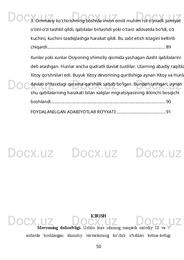 3.   Ommaviy ko'chirishning boshida inson omili muhim rol o'ynadi. Jamiyat 
oʻzini-oʻzi tashkil qildi, qabilalar birlashdi yoki oʻzaro adovatda boʻldi, oʻz 
kuchini, kuchini tasdiqlashga harakat qildi. Bu zabt etish istagini keltirib 
chiqardi. .................................................................................................... 89
Xunlar yoki xunlar Osiyoning shimoliy qismida yashagan dasht qabilalarini 
deb atashgan. Hunlar ancha qudratli davlat tuzdilar. Ularning abadiy raqiblari 
Xitoy qo'shnilari edi. Buyuk Xitoy devorining qurilishiga aynan Xitoy va Hunlar 
davlati o‘rtasidagi qarama-qarshilik sabab bo‘lgan. Bundan tashqari, aynan 
shu qabilalarning harakati bilan xalqlar migratsiyasining ikkinchi bosqichi 
boshlandi. ................................................................................................. 90
FOYDALANILGAN ADABIYOTLAR RO’YXATI: ......................................... 91
KIRISH
Mavzuning   dolzarbligi.   Ushbu   kurs   ishining   maqsadi   milodiy   III   va   V
asrlarda   boshlangan   shimoliy   varvarlarning   ko'chib   o'tishlari   ketma-ketligi
50 