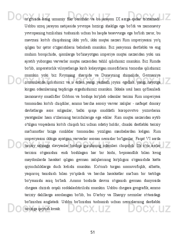 to'g'risida   keng   umumiy   fikr   berishdir   va   bu   jarayon   IX   asrga   qadar   to'xtamadi.
Ushbu   uzoq   jarayon   natijasida   yevropa   hozirgi   shaklga   ega   bo'ldi   va   zamonaviy
yevropaning tuzilishini tushunish uchun bu haqda tasavvurga ega bo'lish zarur, bu
mavzuni   ko'rib   chiqishning   ikki   yo'li,   ikki   nuqtai   nazari   Rim   imperiyasini   yo'q
qilgan   bir   qator   o'zgarishlarni   baholash   mumkin.   Biz   jarayonni   dastlabki   va   eng
muhim   bosqichida,   qismlarga   bo'linayotgan   imperiya   nuqtai   nazaridan   yoki   uni
ajratib   yuborgan   varvarlar   nuqtai   nazaridan   tahlil   qilishimiz   mumkin.   Biz   Rimda
bo'lib, imperatorlik viloyatlariga kirib kelayotgan musofirlarni tomosha qilishimiz
mumkin   yoki   biz   Reynning   sharqida   va   Dunayning   shimolida,   Germaniya
o'rmonlarida   qolishimiz   va   u   erdan   yangi   yashash   joyini   egallab,   yangi   hayotga
kirgan odamlarning taqdiriga ergashishimiz mumkin. Ikkala usul  ham qo'llaniladi
zamonaviy   mualliflar   Gibbon   va   boshqa   ko'plab   odamlar   tarixni   Rim   imperiyasi
tomonidan   ko'rib   chiqdilar,   ammo   barcha   asosiy   varvar   xalqlar   -   nafaqat   doimiy
davlatlarga   asos   solganlar,   balki   qisqa   muddatli   koropovstvo   yozuvlarini
yaratganlar   ham   o'zlarining   tarixchilariga   ega   edilar.   Rim   nuqtai   nazaridan   aytib
o'tilgan voqealarni ko'rib chiqish biz uchun odatiy holdir, chunki dastlabki tarixiy
ma'lumotlar   bizga   rimliklar   tomonidan   yozilgan   manbalardan   kelgan.   Rim
imperiyasini   ikkiga   ajratgan   varvarlar   asosan   nemislar   bo'lganlar.   Faqat   VI   asrda
tarixiy   sahnaga   slavyanlar   boshqa   guruhining   odamlari   chiqishdi.   Ilk   o'rta   asrlar
tarixini   o'rganishni   endi   boshlagan   har   bir   kishi,   bepisandlik   bilan   keng
maydonlarda   harakat   qilgan   german   xalqlarining   ko'pligini   o'rganishda   katta
qiyinchiliklarga   duch   kelishi   mumkin.   Ko'rinib   turgan   nomuvofiqlik,   albatta,
yaqinroq   tanishish   bilan   yo'qoladi   va   barcha   harakatlar   ma'lum   bir   tartibga
bo'ysunishi   aniq   bo'ladi.   Ammo   boshida   davrni   o'rganish   german   dunyosida
chegara chizish orqali soddalashtirilishi mumkin. Ushbu chegara geografik, ammo
tarixiy   dalillarga   asoslangan   bo'lib,   bu   G'arbiy   va   Sharqiy   nemislar   o'rtasidagi
bo'linishni   anglatadi.   Ushbu   bo'linishni   tushunish   uchun   nemislarning   dastlabki
tarixiga qaytish kerak.
51 