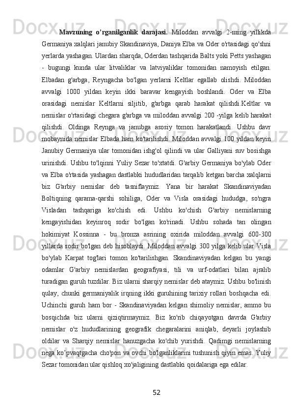 Mavzuning   o’rganilganlik   darajasi.   Miloddan   avvalgi   2-ming   yillikda
Germaniya xalqlari janubiy Skandinaviya, Daniya Elba va Oder o'rtasidagi qo'shni
yerlarda yashagan. Ulardan sharqda, Oderdan tashqarida Balts yoki Petts yashagan
-   bugungi   kunda   ular   litvaliklar   va   latviyaliklar   tomonidan   namoyish   etilgan.
Elbadan   g'arbga,   Reyngacha   bo'lgan   yerlarni   Keltlar   egallab   olishdi.   Miloddan
avvalgi   1000   yildan   keyin   ikki   baravar   kengayish   boshlandi.   Oder   va   Elba
orasidagi   nemislar   Keltlarni   siljitib,   g'arbga   qarab   harakat   qilishdi.Keltlar   va
nemislar o'rtasidagi  chegara g'arbga va miloddan avvalgi 200 -yilga kelib harakat
qilishdi.   Oldinga   Reynga   va   janubga   asosiy   tomon   harakatlandi.   Ushbu   davr
mobaynida nemislar Elbada ham ko'tarilishdi. Miloddan avvalgi 100 yildan keyin
Janubiy   Germaniya   ular   tomonidan   ishg'ol   qilindi   va   ular   Galliyani   suv   bosishga
urinishdi.   Ushbu   to'lqinni   Yuliy   Sezar   to'xtatdi.   G'arbiy   Germaniya   bo'ylab   Oder
va Elba o'rtasida yashagan dastlabki hududlaridan tarqalib ketgan barcha xalqlarni
biz   G'arbiy   nemislar   deb   tasniflaymiz.   Yana   bir   harakat   Skandinaviyadan
Boltiqning   qarama-qarshi   sohiliga,   Oder   va   Visla   orasidagi   hududga,   so'ngra
Visladan   tashqariga   ko'chish   edi.   Ushbu   ko'chish   G'arbiy   nemislarning
kengayishidan   keyinroq   sodir   bo'lgan   ko'rinadi.   Ushbu   sohada   tan   olingan
hokimiyat   Kossinna   -   bu   bronza   asrining   oxirida   miloddan   avvalgi   600-300
yillarda sodir bo'lgan deb hisoblaydi. Miloddan avvalgi 300 yilga kelib ular Visla
bo'ylab   Karpat   tog'lari   tomon   ko'tarilishgan.   Skandinaviyadan   kelgan   bu   yangi
odamlar   G'arbiy   nemislardan   geografiyasi,   tili   va   urf-odatlari   bilan   ajralib
turadigan guruh tuzdilar. Biz ularni sharqiy nemislar deb ataymiz. Ushbu bo'linish
qulay,   chunki   germaniyalik   irqning   ikki   guruhining   tarixiy   rollari   boshqacha   edi.
Uchinchi   guruh   ham   bor   -   Skandinaviyadan   kelgan   shimoliy   nemislar,   ammo   bu
bosqichda   biz   ularni   qiziqtirmaymiz.   Biz   ko'rib   chiqayotgan   davrda   G'arbiy
nemislar   o'z   hududlarining   geografik   chegaralarini   aniqlab,   deyarli   joylashib
oldilar   va   Sharqiy   nemislar   hanuzgacha   ko'chib   yurishdi.   Qadimgi   nemislarning
nega ko’pvaqtgacha cho'pon va ovchi bo'lganliklarini tushunish qiyin emas. Yuliy
Sezar tomonidan ular qishloq xo'jaligining dastlabki qoidalariga ega edilar. 
52 