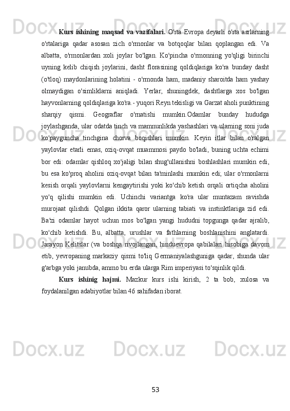 Kurs   ishining   maqsad   va   vazifalari.   O'rta   Evropa   deyarli   o'rta   asrlarning
o'rtalariga   qadar   asosan   zich   o'rmonlar   va   botqoqlar   bilan   qoplangan   edi.   Va
albatta,   o'rmonlardan   xoli   joylar   bo'lgan.   Ko'pincha   o'rmonning   yo'qligi   birinchi
uyning   kelib   chiqish   joylarini,   dasht   florasining   qoldiqlariga   ko'ra   bunday   dasht
(o'tloq)   maydonlarining   holatini   -   o'rmonda   ham,   madaniy   sharoitda   ham   yashay
olmaydigan   o'simliklarni   aniqladi.   Yerlar,   shuningdek,   dashtlarga   xos   bo'lgan
hayvonlarning qoldiqlariga ko'ra.- yuqori Reyn tekisligi va Garzat aholi punktining
sharqiy   qismi.   Geograflar   o'rnatishi   mumkin.Odamlar   bunday   hududga
joylashganda, ular odatda tinch va mamnunlikda yashashlari va ularning soni juda
ko'payguncha   tinchgina   chorva   boqishlari   mumkin.   Keyin   itlar   bilan   o'ralgan
yaylovlar   etarli   emas,   oziq-ovqat   muammosi   paydo   bo'ladi,   buning   uchta   echimi
bor   edi:   odamlar   qishloq   xo'jaligi   bilan   shug'ullanishni   boshlashlari   mumkin   edi,
bu   esa   ko'proq   aholini   oziq-ovqat   bilan   ta'minlashi   mumkin   edi;   ular   o'rmonlarni
kesish   orqali   yaylovlarni   kengaytirishi   yoki   ko'chib   ketish   orqali   ortiqcha   aholini
yo'q   qilishi   mumkin   edi.   Uchinchi   variantga   ko'ra   ular   muntazam   ravishda
murojaat   qilishdi.   Qolgan   ikkita   qaror   ularning   tabiati   va   instinktlariga   zid   edi.
Ba'zi   odamlar   hayot   uchun   mos   bo'lgan   yangi   hududni   topgunga   qadar   ajralib,
ko'chib   ketishdi.   Bu,   albatta,   urushlar   va   fathlarning   boshlanishini   anglatardi.
Jarayon   Kelitslar   (va   boshqa   rivojlangan,   hinduevropa   qabilalari   hisobiga   davom
etib,   yevropaning   markaziy   qismi   to'liq   Germaniyalashguniga   qadar,   shunda   ular
g'arbga yoki janubda, ammo bu erda ularga Rim imperiyasi to'sqinlik qildi. 
Kurs   ishinig   hajmi.   Mazkur   kurs   ishi   kirish,   2   ta   bob,   xulosa   va
foydalanilgan adabiyotlar bilan 46 sahifadan iborat.
53 