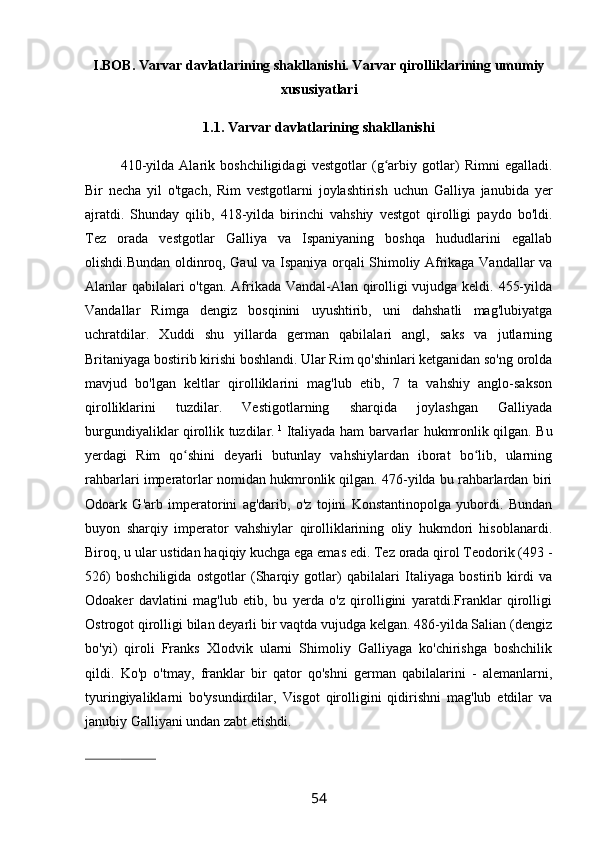 I.BOB. Varvar davlatlarining shakllanishi. Varvar qirolliklarining umumiy
xususiyatlari
1.1. Varvar davlatlarining shakllanishi
410-yilda   Alarik   boshchiligidagi   vestgotlar   (g arbiy   gotlar)   Rimni   egalladi.ʻ
Bir   necha   yil   o'tgach,   Rim   vestgotlarni   joylashtirish   uchun   Galliya   janubida   yer
ajratdi.   Shunday   qilib,   418-yilda   birinchi   vahshiy   vestgot   qirolligi   paydo   bo'ldi.
Tez   orada   vestgotlar   Galliya   va   Ispaniyaning   boshqa   hududlarini   egallab
olishdi.Bundan oldinroq, Gaul va Ispaniya orqali Shimoliy Afrikaga Vandallar va
Alanlar qabilalari o'tgan. Afrikada Vandal-Alan qirolligi vujudga keldi. 455-yilda
Vandallar   Rimga   dengiz   bosqinini   uyushtirib,   uni   dahshatli   mag'lubiyatga
uchratdilar.   Xuddi   shu   yillarda   german   qabilalari   angl,   saks   va   jutlarning
Britaniyaga bostirib kirishi boshlandi. Ular Rim qo'shinlari ketganidan so'ng orolda
mavjud   bo'lgan   keltlar   qirolliklarini   mag'lub   etib,   7   ta   vahshiy   anglo-sakson
qirolliklarini   tuzdilar.   Vestigotlarning   sharqida   joylashgan   Galliyada
burgundiyaliklar qirollik tuzdilar.   1
  Italiyada ham barvarlar hukmronlik qilgan. Bu
yerdagi   Rim   qo shini   deyarli   butunlay   vahshiylardan   iborat   bo lib,   ularning	
ʻ ʻ
rahbarlari imperatorlar nomidan hukmronlik qilgan. 476-yilda bu rahbarlardan biri
Odoark   G'arb   imperatorini   ag'darib,   o'z   tojini   Konstantinopolga   yubordi.   Bundan
buyon   sharqiy   imperator   vahshiylar   qirolliklarining   oliy   hukmdori   hisoblanardi.
Biroq, u ular ustidan haqiqiy kuchga ega emas edi. Tez orada qirol Teodorik (493 -
526)   boshchiligida   ostgotlar   (Sharqiy   gotlar)   qabilalari   Italiyaga   bostirib   kirdi   va
Odoaker   davlatini   mag'lub   etib,   bu   yerda   o'z   qirolligini   yaratdi.Franklar   qirolligi
Ostrogot qirolligi bilan deyarli bir vaqtda vujudga kelgan. 486-yilda Salian (dengiz
bo'yi)   qiroli   Franks   Xlodvik   ularni   Shimoliy   Galliyaga   ko'chirishga   boshchilik
qildi.   Ko'p   o'tmay,   franklar   bir   qator   qo'shni   german   qabilalarini   -   alemanlarni,
tyuringiyaliklarni   bo'ysundirdilar,   Visgot   qirolligini   qidirishni   mag'lub   etdilar   va
janubiy Galliyani undan zabt etishdi. 
                                         
54 