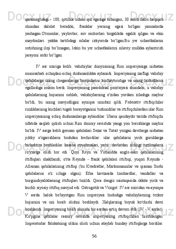 qaramog'idagi - 100, qotillik uchun qul egasiga  to'langan, 30 solidi.Salic haqiqati
shundan   dalolat   beradiki,   franklar   yerning   egasi   bo'lgan   jamoalarda
yashagan.O'rmonlar,   yaylovlar,   suv   omborlari   birgalikda   egalik   qilgan   va   ekin
maydonlari.   yakka   tartibdagi   oilalar   ixtiyorida   bo‘lgan.Bu   yer   uchastkalarini
sotishning   iloji   bo‘lmagan,  lekin   bu  yer   uchastkalarini   oilaviy   mulkka   aylantirish
jarayoni sodir bo‘lgan.
IV   asr   oxiriga   kelib.   vahshiylar   dunyosining   Rim   imperiyasiga   nisbatan
munosabati ochiqdan-ochiq dushmanlikka aylanadi. Imperiyaning zaifligi vahshiy
qabilalarga   uning   chegaralariga   bosqinlarini   kuchaytirishga   va   uning   hududlarini
egallashga   imkon  berdi.  Imperiyaning   paradoksal  pozitsiyasi  shundaki,   u  vahshiy
qabilalarning   hujumini   ushlab,   vahshiylarning   o'zidan   yordam   izlashga   majbur
bo'ldi,   bu   uning   mavjudligini   ayniqsa   umidsiz   qildi.   Federativ   ittifoqchilar
rimliklarning kuchlari tugab borayotganini tushundilar va ittifoqchilardan ular Rim
imperiyasining ochiq dushmanlariga aylandilar. Ularni qandaydir tarzda ittifoqchi
sifatida   saqlab   qolish   uchun   Rim   doimiy   ravishda   yangi   yon   berishlarga   majbur
bo'ldi. IV asrga kelib german qabilalari Sezar va Tatsit yozgan davrlarga nisbatan
jiddiy   o'zgarishlarni   boshdan   kechirdilar:   ular   qabilalarni   yirik   guruhlarga
birlashtira   boshladilar.   kasaba   uyushmalari,   ya'ni.   davlatdan   oldingi   tuzilmalarni
ro'yxatga   olish   bor   edi.   Quyi   Reyn   va   Yutlandda   anglo-saks   qabilalarining
ittifoqlari   shakllandi;   o'rta   Reynda   -   frank   qabilalari   ittifoqi;   yuqori   Reynda   -
Alleman   qabilalarining   ittifoqi   (bu   Kvadratlar,   Markomannilar   va   qisman   Suebi
qabilalarini   o'z   ichiga   olgan).   Elba   havzasida   lombardlar,   vandallar   va
burgundiyaliklarning   ittifoqlari   tuzildi.   Qora   dengiz   mintaqasida   ikkita   yirik   va
kuchli siyosiy ittifoq mavjud edi: Ostrogotik va Vizigot. IV asr oxiridan va ayniqsa
V   asrda.   halok   bo'layotgan   Rim   imperiyasi   hududiga   vahshiylarning   tezkor
hujumini   va   uni   bosib   olishni   boshlaydi.   Xalqlarning   buyuk   ko'chishi   davri
boshlandi. Imperiyaning bosib olinishi bir asrdan ortiq davom etdi (IV - V asrlar).
Ko'pgina   qabilalar   rasmiy   ravishda   imperiyaning   ittifoqchilari   hisoblangan.
Imperatorlar   falokatning   oldini   olish   uchun   ataylab   bunday   ittifoqlarga   bordilar.
56 