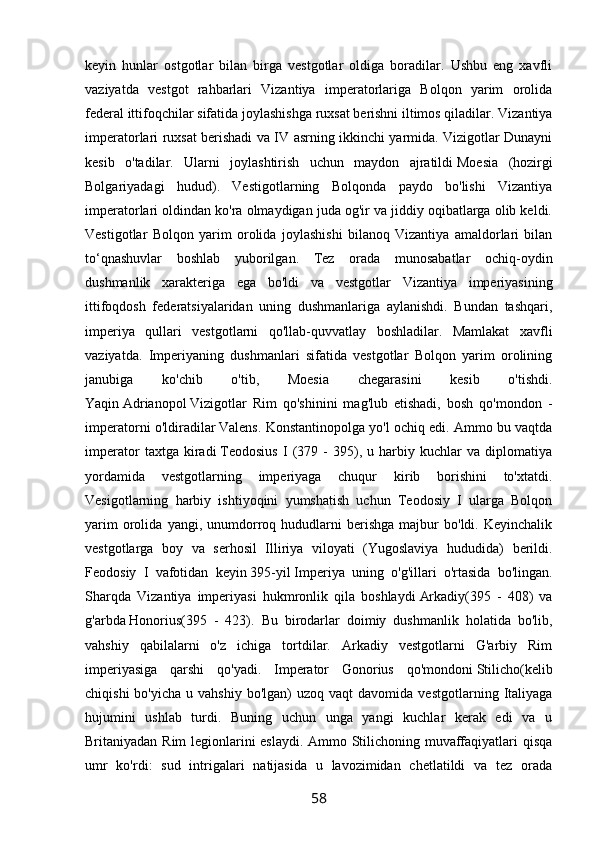 keyin   hunlar   ostgotlar   bilan   birga   vestgotlar   oldiga   boradilar.   Ushbu   eng   xavfli
vaziyatda   vestgot   rahbarlari   Vizantiya   imperatorlariga   Bolqon   yarim   orolida
federal ittifoqchilar sifatida joylashishga ruxsat berishni iltimos qiladilar. Vizantiya
imperatorlari ruxsat berishadi va IV asrning ikkinchi yarmida. Vizigotlar Dunayni
kesib   o'tadilar.   Ularni   joylashtirish   uchun   maydon   ajratildi   Moesia   (hozirgi
Bolgariyadagi   hudud).   Vestigotlarning   Bolqonda   paydo   bo'lishi   Vizantiya
imperatorlari oldindan ko'ra olmaydigan juda og'ir va jiddiy oqibatlarga olib keldi.
Vestigotlar   Bolqon   yarim   orolida   joylashishi   bilanoq   Vizantiya   amaldorlari   bilan
to‘qnashuvlar   boshlab   yuborilgan.   Tez   orada   munosabatlar   ochiq-oydin
dushmanlik   xarakteriga   ega   bo'ldi   va   vestgotlar   Vizantiya   imperiyasining
ittifoqdosh   federatsiyalaridan   uning   dushmanlariga   aylanishdi.   Bundan   tashqari,
imperiya   qullari   vestgotlarni   qo'llab-quvvatlay   boshladilar.   Mamlakat   xavfli
vaziyatda.   Imperiyaning   dushmanlari   sifatida   vestgotlar   Bolqon   yarim   orolining
janubiga   ko'chib   o'tib,   Moesia   chegarasini   kesib   o'tishdi.
Yaqin   Adrianopol   Vizigotlar   Rim   qo'shinini   mag'lub   etishadi,   bosh   qo'mondon   -
imperatorni o'ldiradilar   Valens. Konstantinopolga yo'l ochiq edi. Ammo bu vaqtda
imperator   taxtga   kiradi   Teodosius   I   (379   -   395),   u   harbiy   kuchlar   va   diplomatiya
yordamida   vestgotlarning   imperiyaga   chuqur   kirib   borishini   to'xtatdi.
Vesigotlarning   harbiy   ishtiyoqini   yumshatish   uchun   Teodosiy   I   ularga   Bolqon
yarim   orolida   yangi,   unumdorroq  hududlarni   berishga   majbur   bo'ldi.   Keyinchalik
vestgotlarga   boy   va   serhosil   Illiriya   viloyati   (Yugoslaviya   hududida)   berildi.
Feodosiy   I   vafotidan   keyin   395-yil   Imperiya   uning   o'g'illari   o'rtasida   bo'lingan.
Sharqda   Vizantiya   imperiyasi   hukmronlik   qila   boshlaydi   Arkadiy(395   -   408)   va
g'arbda   Honorius(395   -   423).   Bu   birodarlar   doimiy   dushmanlik   holatida   bo'lib,
vahshiy   qabilalarni   o'z   ichiga   tortdilar.   Arkadiy   vestgotlarni   G'arbiy   Rim
imperiyasiga   qarshi   qo'yadi.   Imperator   Gonorius   qo'mondoni   Stilicho(kelib
chiqishi  bo'yicha   u  vahshiy  bo'lgan)  uzoq  vaqt  davomida   vestgotlarning  Italiyaga
hujumini   ushlab   turdi.   Buning   uchun   unga   yangi   kuchlar   kerak   edi   va   u
Britaniyadan Rim legionlarini eslaydi. Ammo Stilichoning muvaffaqiyatlari qisqa
umr   ko'rdi:   sud   intrigalari   natijasida   u   lavozimidan   chetlatildi   va   tez   orada
58 