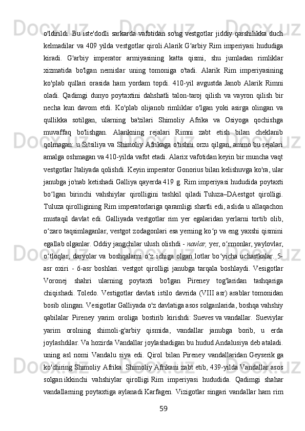 o'ldirildi. Bu iste'dodli sarkarda vafotidan so'ng vestgotlar jiddiy qarshilikka duch
kelmadilar va 409 yilda vestgotlar qiroli   Alarik   G arbiy Rim  imperiyasi  hududigaʻ
kiradi.   G'arbiy   imperator   armiyasining   katta   qismi,   shu   jumladan   rimliklar
xizmatida   bo'lgan   nemislar   uning   tomoniga   o'tadi.   Alarik   Rim   imperiyasining
ko'plab   qullari   orasida   ham   yordam   topdi.   410-yil   avgustda   Janob   Alarik   Rimni
oladi.   Qadimgi   dunyo   poytaxtini   dahshatli   talon-taroj   qilish   va   vayron   qilish   bir
necha   kun   davom   etdi.   Ko'plab   olijanob   rimliklar   o'lgan   yoki   asirga   olingan   va
qullikka   sotilgan,   ularning   ba'zilari   Shimoliy   Afrika   va   Osiyoga   qochishga
muvaffaq   bo'lishgan.   Alarikning   rejalari   Rimni   zabt   etish   bilan   cheklanib
qolmagan: u Sitsiliya va Shimoliy Afrikaga o'tishni orzu qilgan, ammo bu rejalari
amalga oshmagan va 410-yilda vafot etadi. Alarix vafotidan keyin bir muncha vaqt
vestgotlar Italiyada qolishdi. Keyin imperator Gonorius bilan kelishuvga ko'ra, ular
janubga jo'nab ketishadi   Galliya   qayerda   419 g. Rim imperiyasi hududida poytaxti
bo lgan   birinchi   vahshiylar   qirolligini   tashkil   qiladi	
ʻ   Tuluza–DAestgot   qirolligi.
Tuluza qirolligining Rim imperatorlariga qaramligi shartli edi, aslida u allaqachon
mustaqil   davlat   edi.   Galliyada   vestgotlar   rim   yer   egalaridan   yerlarni   tortib   olib,
o zaro taqsimlaganlar, vestgot zodagonlari esa yerning ko p va eng yaxshi qismini
ʻ ʻ
egallab olganlar. Oddiy jangchilar ulush olishdi -   navlar,   yer, o rmonlar, yaylovlar,	
ʻ
o tloqlar,  daryolar  va  boshqalarni   o z  ichiga   olgan  lotlar  bo yicha  uchastkalar.   5-	
ʻ ʻ ʻ
asr   oxiri   -   6-asr   boshlari.   vestgot   qirolligi   janubga   tarqala   boshlaydi.   Vesigotlar
Voronej   shahri   ularning   poytaxti   bo'lgan   Pireney   tog'laridan   tashqariga
chiqishadi.   Toledo.   Vestigotlar   davlati   istilo   davrida   (VIII   asr)   arablar   tomonidan
bosib olingan. Vesigotlar Galliyada o'z davlatiga asos solganlarida, boshqa vahshiy
qabilalar   Pireney   yarim   oroliga   bostirib   kirishdi:   Sueves   va   vandallar.   Sueviylar
yarim   orolning   shimoli-g'arbiy   qismida,   vandallar   janubga   borib,   u   erda
joylashdilar. Va hozirda Vandallar joylashadigan bu hudud Andalusiya deb ataladi.
uning   asl   nomi   Vandalu   siya   edi.   Qirol   bilan   Pireney   vandallaridan   Geyserik   ga
ko'chiring   Shimoliy Afrika. Shimoliy Afrikani zabt etib, 439-yilda Vandallar asos
solgan   ikkinchi   vahshiylar   qirolligi   Rim   imperiyasi   hududida.   Qadimgi   shahar
vandallarning poytaxtiga  aylanadi   Karfagen.  Vizigotlar  singari   vandallar  ham   rim
59 