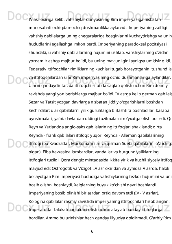 IV asr oxiriga kelib. vahshiylar dunyosining Rim imperiyasiga nisbatan 
munosabati ochiqdan-ochiq dushmanlikka aylanadi. Imperiyaning zaifligi 
vahshiy qabilalarga uning chegaralariga bosqinlarini kuchaytirishga va uning 
hududlarini egallashga imkon berdi. Imperiyaning paradoksal pozitsiyasi 
shundaki, u vahshiy qabilalarning hujumini ushlab, vahshiylarning o'zidan 
yordam izlashga majbur bo'ldi, bu uning mavjudligini ayniqsa umidsiz qildi. 
Federativ ittifoqchilar rimliklarning kuchlari tugab borayotganini tushundilar 
va ittifoqchilardan ular Rim imperiyasining ochiq dushmanlariga aylandilar. 
Ularni qandaydir tarzda ittifoqchi sifatida saqlab qolish uchun Rim doimiy 
ravishda yangi yon berishlarga majbur bo'ldi. IV asrga kelib german qabilalari 
Sezar va Tatsit yozgan davrlarga nisbatan jiddiy o'zgarishlarni boshdan 
kechirdilar: ular qabilalarni yirik guruhlarga birlashtira boshladilar.   kasaba 
uyushmalari, ya'ni. davlatdan oldingi tuzilmalarni ro'yxatga olish bor edi. Quyi
Reyn va Yutlandda anglo-saks qabilalarining ittifoqlari shakllandi; o'rta 
Reynda - frank qabilalari ittifoqi; yuqori Reynda - Alleman qabilalarining 
ittifoqi (bu Kvadratlar, Markomannilar va qisman Suebi qabilalarini o'z ichiga 
olgan). Elba havzasida lombardlar, vandallar va burgundiyaliklarning 
ittifoqlari tuzildi. Qora dengiz mintaqasida ikkita yirik va kuchli siyosiy ittifoq 
mavjud edi: Ostrogotik va Vizigot. IV asr oxiridan va ayniqsa V asrda. halok 
bo'layotgan Rim imperiyasi hududiga vahshiylarning tezkor hujumini va uni 
bosib olishni boshlaydi. Xalqlarning buyuk ko'chishi davri boshlandi. 
Imperiyaning bosib olinishi bir asrdan ortiq davom etdi (IV - V asrlar). 
Ko'pgina qabilalar rasmiy ravishda imperiyaning ittifoqchilari hisoblangan. 
Imperatorlar falokatning oldini olish uchun ataylab bunday ittifoqlarga 
bordilar. Ammo bu urinishlar hech qanday illyuziya qoldirmadi. G'arbiy Rim 
6 