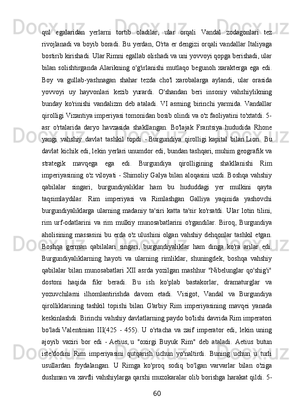 qul   egalaridan   yerlarni   tortib   oladilar,   ular   orqali   Vandal   zodagonlari   tez
rivojlanadi va boyib boradi. Bu yerdan, O'rta er dengizi orqali vandallar Italiyaga
bostirib kirishadi. Ular Rimni egallab olishadi va uni yovvoyi qopga berishadi, ular
bilan   solishtirganda   Alarikning   o'g'irlanishi   mutlaqo   begunoh   xarakterga   ega   edi.
Boy   va   gullab-yashnagan   shahar   tezda   cho'l   xarobalarga   aylandi,   ular   orasida
yovvoyi   uy   hayvonlari   kezib   yurardi.   O'shandan   beri   insoniy   vahshiylikning
bunday   ko'rinishi   vandalizm   deb   ataladi.   VI   asrning   birinchi   yarmida.   Vandallar
qirolligi Vizantiya imperiyasi tomonidan bosib olindi va o'z faoliyatini to'xtatdi. 5-
asr   o'rtalarida   daryo   havzasida   shakllangan.   Bo'lajak   Frantsiya   hududida   Rhone
yangi   vahshiy   davlat   tashkil   topdi   -   Burgundiya   qirolligi   kapital   bilan   Lion.   Bu
davlat kichik edi, lekin yerlari unumdor edi, bundan tashqari, muhim geografik va
strategik   mavqega   ega   edi.   Burgundiya   qirolligining   shakllanishi   Rim
imperiyasining o'z viloyati - Shimoliy Galya bilan aloqasini uzdi. Boshqa vahshiy
qabilalar   singari,   burgundiyaliklar   ham   bu   hududdagi   yer   mulkini   qayta
taqsimlaydilar.   Rim   imperiyasi   va   Rimlashgan   Galliya   yaqinida   yashovchi
burgundiyaliklarga   ularning   madaniy   ta'siri   katta   ta'sir   ko'rsatdi.   Ular   lotin   tilini,
rim   urf-odatlarini   va   rim   mulkiy   munosabatlarini   o'rgandilar.   Biroq,   Burgundiya
aholisining  massasini   bu  erda   o'z  ulushini  olgan  vahshiy   dehqonlar   tashkil  etgan.
Boshqa   german   qabilalari   singari,   burgundiyaliklar   ham   dinga   ko'ra   arilar   edi.
Burgundiyaliklarning   hayoti   va   ularning   rimliklar,   shuningdek,   boshqa   vahshiy
qabilalar   bilan   munosabatlari   XII   asrda   yozilgan   mashhur   "Nibelunglar   qo'shig'i"
dostoni   haqida   fikr   beradi.   Bu   ish   ko'plab   bastakorlar,   dramaturglar   va
yozuvchilarni   ilhomlantirishda   davom   etadi.   Visigot,   Vandal   va   Burgundiya
qirolliklarining   tashkil   topishi   bilan   G'arbiy   Rim   imperiyasining   mavqei   yanada
keskinlashdi. Birinchi vahshiy davlatlarning paydo bo'lishi davrida Rim imperatori
bo'ladi   Valentinian   III(425   -   455).   U   o'rtacha   va   zaif   imperator   edi,   lekin   uning
ajoyib   vaziri   bor   edi   -   Aetius,   u   "oxirgi   Buyuk   Rim"   deb   ataladi.   Aetius   butun
iste'dodini   Rim   imperiyasini   qutqarish   uchun   yo'naltirdi.   Buning   uchun   u   turli
usullardan   foydalangan.   U   Rimga   ko'proq   sodiq   bo'lgan   varvarlar   bilan   o'ziga
dushman va xavfli vahshiylarga qarshi muzokaralar olib borishga harakat qildi. 5-
60 