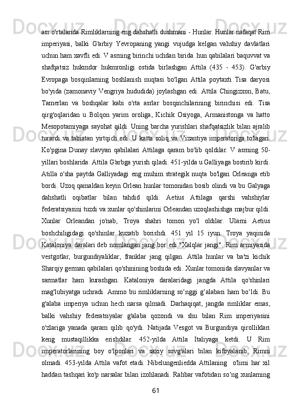 asr o'rtalarida Rimliklarning eng dahshatli dushmani - Hunlar. Hunlar nafaqat Rim
imperiyasi,   balki   G'arbiy   Yevropaning   yangi   vujudga   kelgan   vahshiy   davlatlari
uchun ham xavfli edi. V asrning birinchi uchdan birida. hun qabilalari baquvvat va
shafqatsiz   hukmdor   hukmronligi   ostida   birlashgan   Attila   (435   -   453).   G'arbiy
Evropaga   bosqinlarning   boshlanish   nuqtasi   bo'lgan   Attila   poytaxti   Tisa   daryosi
bo'yida  (zamonaviy  Vengriya  hududida)   joylashgan  edi.  Attila  Chingizxon,   Batu,
Tamerlan   va   boshqalar   kabi   o'rta   asrlar   bosqinchilarining   birinchisi   edi.   Tisa
qirg'oqlaridan   u   Bolqon   yarim   oroliga,   Kichik   Osiyoga,   Armanistonga   va   hatto
Mesopotamiyaga  sayohat  qildi. Uning barcha yurishlari shafqatsizlik  bilan ajralib
turardi   va   tabiatan   yirtqich   edi.   U   katta   soliq   va   Vizantiya   imperatoriga   to'lagan.
Ko'pgina   Dunay   slavyan   qabilalari   Attilaga   qaram   bo'lib   qoldilar.   V   asrning   50-
yillari boshlarida. Attila G'arbga yurish qiladi. 451-yilda u Galliyaga bostirib kirdi.
Atilla   o'sha   paytda   Galliyadagi   eng   muhim   strategik   nuqta   bo'lgan   Orleanga   etib
bordi. Uzoq qamaldan keyin Orlean hunlar tomonidan bosib olindi va bu Galyaga
dahshatli   oqibatlar   bilan   tahdid   qildi.   Aetius   Attilaga   qarshi   vahshiylar
federatsiyasini tuzdi va xunlar qo'shinlarini Orleandan uzoqlashishga majbur qildi.
Xunlar   Orleandan   jo'nab,   Troya   shahri   tomon   yo'l   oldilar.   Ularni   Aetius
boshchiligidagi   qo'shinlar   kuzatib   borishdi.   451   yil   15   iyun.   Troya   yaqinida
Kataloniya   daralari   deb   nomlangan   jang   bor   edi   "Xalqlar   jangi".   Rim   armiyasida
vestgotlar,   burgundiyaliklar,   franklar   jang   qilgan.   Attila   hunlar   va   ba'zi   kichik
Sharqiy german qabilalari qo'shinining boshida edi. Xunlar tomonida slavyanlar va
sarmatlar   ham   kurashgan.   Kataloniya   daralaridagi   jangda   Attila   qo'shinlari
mag'lubiyatga   uchradi.   Ammo   bu   rimliklarning   so‘nggi   g‘alabasi   ham   bo‘ldi.   Bu
g'alaba   imperiya   uchun   hech   narsa   qilmadi.   Darhaqiqat,   jangda   rimliklar   emas,
balki   vahshiy   federatsiyalar   g'alaba   qozondi   va   shu   bilan   Rim   imperiyasini
o'zlariga   yanada   qaram   qilib   qo'ydi.   Natijada   Vesgot   va   Burgundiya   qirolliklari
keng   mustaqillikka   erishdilar.   452-yilda   Attila   Italiyaga   ketdi.   U   Rim
imperatorlarining   boy   o'lponlari   va   saxiy   sovg'alari   bilan   kifoyalanib,   Rimni
olmadi.   453-yilda   Attila   vafot   etadi.   Nibelungenliedda   Attilaning     o'limi   har   xil
haddan tashqari ko'p narsalar bilan izohlanadi. Rahbar vafotidan so ng xunlarningʻ
61 