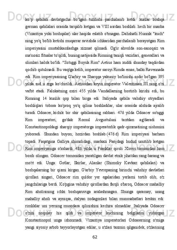 ko p   qabilali   davlatgacha   bo lgan   tuzilishi   parchalanib   ketdi.   xunlar   boshqaʻ ʻ
german qabilalari orasida tarqalib ketgan va VIII asrdan boshlab. hech bir manba
(Vizantiya yoki boshqalar) ular haqida eslatib o'tmagan. Dahshatli Hunnik "kuch"
ning yo'q bo'lib ketishi muqarrar ravishda ichkaridan parchalanib borayotgan Rim
imperiyasini   mustahkamlashga   xizmat   qilmadi.   Og'ir   ahvolda   son-sanoqsiz   va
ma'nosiz fitnalar to'qildi, buning natijasida Rimning taniqli vazirlari, generallari va
olimlari  halok  bo'ldi.  "So'nggi  Buyuk   Rim"  Aetius   ham   xuddi   shunday   taqdirdan
qochib qutulmadi. Bu vaqtga kelib, imperator saroyi Rimda emas, balki Ravennada
edi.   Rim   imperiyasining   G'arbiy   va   Sharqqa   yakuniy   bo'linishi   sodir   bo'lgan   395
yilda   sud   u   erga   ko'chirildi.   Aetiusdan   keyin   imperator   Valentinian   III   ning   o'zi
vafot   etadi.   Falokatning   oxiri   455   yilda   Vandallarning   bostirib   kirishi   edi,   bu
Rimning   14   kunlik   qop   bilan   birga   edi.   Italiyada   qabila   vahshiy   otryadlari
boshliqlari   tobora   ko'proq   yo'q   qilina   boshladilar,   ular   orasida   alohida   ajralib
turadi.   Odoacer,   kichik   bir   skir   qabilasining   rahbari.   476   yilda   Odoacer   so'nggi
Rim   imperatori,   go'dak   Romul   Avgustuluni   taxtdan   ag'daradi   va
Konstantinopoldagi   sharqiy   imperatorga   imperatorlik   qadr-qimmatining   nishonini
yuboradi.   Shundan   buyon;   hozirdan   boshlab   (476   d)   Rim   imperiyasi   barham
topadi.   Faqatgina   Galliya   shimolidagi,   markazi   Parijdagi   hudud   unutilib   ketgan
Rim   imperiyasiga   o'xshardi.   486   yilda   u   Franklar   qiroli   Xlovis   tomonidan   ham
bosib olingan. Odoacer tomonidan yaratilgan davlat etnik jihatdan rang-barang va
mo'rt   edi.   Unga:   Gotlar,   Skirlar,   Alanlar   (Shimoliy   Kavkaz   qabilalari)   va
boshqalarning   bir   qismi   kirgan.   G'arbiy   Yevropaning   birinchi   vahshiy   davlatlari
qirollari   singari,   Odoacer   rim   quldor   yer   egalaridan   yerlarni   tortib   olib,   o'z
jangchilariga berdi. Ko'pgina vahshiy qirollardan farqli o'laroq, Odoacer mahalliy
Rim   aholisining   ichki   boshqaruviga   aralashmagan.   Shunga   qaramay,   uning
mahalliy   aholi   va   ayniqsa,   italyan   zodagonlari   bilan   munosabatlari   keskin   edi:
rimliklar   uni   yerning   musodara   qilinishini   kechira   olmadilar.   Italiyada   Odoacer
o'zini   noqulay   his   qildi   va   imperator   kuchining   belgilarini   yuborgan
Konstantinopol   unga   ishonmadi.   Vizantiya   imperatorlari   Odoaserning   o'rniga
yangi siyosiy arbob tayyorlayotgan edilar, u o'zlari  taxmin qilganidek, o'zlarining
62 