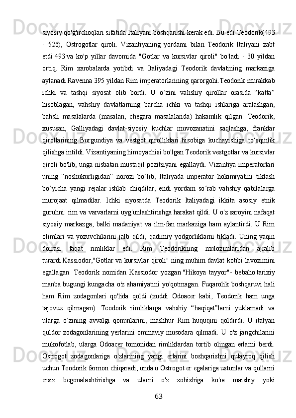 siyosiy qo'g'irchoqlari sifatida Italiyani boshqarishi kerak edi. Bu edi   Teodorik(493
-   526),   Ostrogotlar   qiroli.   Vizantiyaning   yordami   bilan   Teodorik   Italiyani   zabt
etdi   493   va   ko'p   yillar   davomida   "Gotlar   va   kursivlar   qiroli"   bo'ladi   -   30   yildan
ortiq.   Rim   xarobalarda   yotibdi   va   Italiyadagi   Teodorik   davlatining   markaziga
aylanadi   Ravenna   395 yildan Rim imperatorlarining qarorgohi.Teodorik murakkab
ichki   va   tashqi   siyosat   olib   bordi.   U   o zini   vahshiy   qirollar   orasida   “katta”ʻ
hisoblagan,   vahshiy   davlatlarning   barcha   ichki   va   tashqi   ishlariga   aralashgan,
bahsli   masalalarda   (masalan,   chegara   masalalarida)   hakamlik   qilgan.   Teodorik,
xususan,   Galliyadagi   davlat-siyosiy   kuchlar   muvozanatini   saqlashga,   franklar
qirollarining   Burgundiya   va   vestgot   qirolliklari   hisobiga   kuchayishiga   to‘sqinlik
qilishga intildi. Vizantiyaning himoyachisi bo'lgan Teodorik vestgotlar va kursivlar
qiroli bo'lib, unga nisbatan mustaqil pozitsiyani egallaydi. Vizantiya imperatorlari
uning   “noshukurligidan”   norozi   bo lib,   Italiyada   imperator   hokimiyatini   tiklash	
ʻ
bo yicha   yangi   rejalar   ishlab   chiqdilar,   endi   yordam   so rab   vahshiy   qabilalarga	
ʻ ʻ
murojaat   qilmadilar.   Ichki   siyosatda   Teodorik   Italiyadagi   ikkita   asosiy   etnik
guruhni: rim va varvarlarni uyg'unlashtirishga harakat qildi. U o'z saroyini nafaqat
siyosiy   markazga,   balki   madaniyat   va   ilm-fan   markaziga   ham   aylantirdi.   U   Rim
olimlari   va   yozuvchilarini   jalb   qildi,   qadimiy   yodgorliklarni   tikladi.   Uning   yaqin
doirasi   faqat   rimliklar   edi.   Rim   Teodorikning   mulozimlaridan   ajralib
turardi   Kassiodor,"Gotlar va kursivlar qiroli" ning muhim davlat kotibi lavozimini
egallagan.   Teodorik   nomidan   Kassiodor   yozgan   "Hikoya   tayyor"-   bebaho   tarixiy
manba   bugungi kungacha o'z ahamiyatini yo'qotmagan. Fuqarolik boshqaruvi hali
ham   Rim   zodagonlari   qo'lida   qoldi   (xuddi   Odoacer   kabi,   Teodorik   ham   unga
tajovuz   qilmagan).   Teodorik   rimliklarga   vahshiy   “haqiqat”larni   yuklamadi   va
ularga   o zining   avvalgi   qonunlarini,   mashhur   Rim   huquqini   qoldirdi.   U   italyan	
ʻ
quldor   zodagonlarining   yerlarini   ommaviy   musodara   qilmadi.   U   o'z   jangchilarini
mukofotlab,   ularga   Odoacer   tomonidan   rimliklardan   tortib   olingan   erlarni   berdi.
Ostrogot   zodagonlariga   o'zlarining   yangi   erlarini   boshqarishni   qulayroq   qilish
uchun Teodorik farmon chiqaradi, unda u Ostrogot er egalariga ustunlar va qullarni
ersiz   begonalashtirishga   va   ularni   o'z   xohishiga   ko'ra   maishiy   yoki
63 