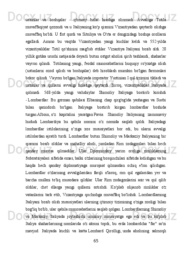 ustunlar   va   boshqalar   -   ijtimoiy   holat   hisobga   olinmadi.   Avvaliga   Totila
muvaffaqiyat qozondi va u Italiyaning ko'p qismini Vizantiyadan qaytarib olishga
muvaffaq bo'ldi. U flot qurdi va Sitsiliya va O'rta er dengizidagi  boshqa orollarni
egalladi.   Ammo   bu   vaqtda   Vizantiyadan   yangi   kuchlar   keldi   va   552-yilda
vizantiyaliklar   Totil   qo'shinini   mag'lub   etdilar.   Vizantiya   Italiyani   bosib   oldi.   20
yillik gotika urushi natijasida deyarli butun ostgot aholisi qirib tashlandi, shaharlar
vayron   qilindi.   Totilaning   yangi,   feodal   munosabatlarini   huquqiy   ro'yxatga   olish
(ustunlarni   ozod   qilish   va   boshqalar)   deb   hisoblash   mumkin   bo'lgan   farmonlari
bekor qilindi. Vayron bo'lgan Italiyada imperator Yustinian I qul tizimini tikladi va
ustunlar   va   qullarni   avvalgi   holatiga   qaytardi.   Biroq,   vizantiyaliklar   Italiyada
qolmadi.   568-yilda   yangi   vahshiylar   Shimoliy   Italiyaga   bostirib   kirishdi
-   Lombardlar.   Bu   german   qabilasi   Elbaning   chap   qirg'og'ida   yashagan   va   Suebi
bilan   qarindosh   bo'lgan.   Italiyaga   bostirib   kirgan   lombardlar   boshida
turgan   Alboin,   o'z   kapitalini   yaratgan   Pavia.   Shimoliy   Italiyaning   zamonaviy
hududi   Lombardiya   bu   qabila   nomini   o'z   nomida   saqlab   qoldi.   Italiyadagi
lombardlar   istilolarining   o‘ziga   xos   xususiyatlari   bor   edi,   bu   ularni   avvalgi
istilolardan   ajratib   turdi.   Lombardlar   butun   Shimoliy   va   Markaziy   Italiyaning   bir
qismini   bosib   oldilar   va   mahalliy   aholi,   jumladan   Rim   zodagonlari   bilan   hech
qanday   murosa   qilmadilar.   Ular   Dpenninskiy   yarim   oroliga   rimliklarning
federatsiyalari sifatida emas, balki o'zlarining bosqinchilari sifatida kelishgan va bu
haqda   hech   qanday   diplomatiyaga   murojaat   qilmasdan   ochiq   e'lon   qilishgan.
Lombardlar   o'zlarining   avvalgilaridan   farqli   o'laroq,   rim   qul   egalaridan   yer   va
barcha   mulkni   to'liq   musodara   qildilar.   Ular   Rim   zodagonlarini   asir   va   qul   qilib
oldilar,   chet   ellarga   yangi   qullarni   sotishdi.   Ko'plab   olijanob   rimliklar   o'z
vatanlarini   tark   etib,   Vizantiyaga   qochishga   muvaffaq   bo'lishdi.   Lombardlarning
Italiyani  bosib  olish xususiyatlari  ularning ijtimoiy tizimining o'ziga  xosligi  bilan
bog'liq bo'lib, ular qabila munosabatlarini saqlab qolgan. Lombardlarning Shimoliy
va   Markaziy   Italiyada   joylashishi   umumiy   xususiyatga   ega   edi   va   bu   ko'plab
Italiya   shaharlarining   nomlarida   o'z   aksini   topdi,   bu   erda   lombardcha   "far"   so'zi
mavjud.   Italiyada   kuchli   va   katta   Lombard   Qirolligi,   unda   aholining   salmoqli
65 