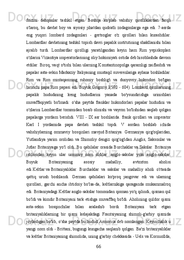 foizini   dehqonlar   tashkil   etgan.   Boshqa   ko'plab   vahshiy   qirolliklardan   farqli
o'laroq,   bu   davlat   boy   va   siyosiy   jihatdan   qudratli   zodagonlarga   ega   edi.   7-asrda
eng   yuqori   lombard   zodagonlari   -   gertsoglar   o'z   qirollari   bilan   kurashdilar.
Lombardlar davlatining tashkil topish davri papalik institutining shakllanishi bilan
ajralib   turdi.   Lombardlar   qirolligi   yaratilgandan   keyin   ham   Rim   yepiskoplari
o'zlarini Vizantiya imperatorlarining oliy hokimiyati ostida deb hisoblashda davom
etdilar. Biroq, vaqt o'tishi bilan ularning Konstantinopolga qaramligi zaiflashdi va
papalar asta-sekin Markaziy Italiyaning mustaqil suverenlariga aylana boshladilar.
Rim   va   Rim   mintaqasining   ruhoniy   boshlig'i   va   dunyoviy   hukmdori   bo'lgan
birinchi papa Rim papasi edi.   Buyuk Grigoriy I(590 - 604). Lombard qirollarining
papalik   hududining   keng   hududlarini   yanada   bo'ysundirishga   urinishlari
muvaffaqiyatli   bo'lmadi:   o'sha   paytda   franklar   hukmdorlari   papalar   hududini   va
o'zlarini Lombardlar tomonidan bosib olinishi va vayron bo'lishidan saqlab qolgan
papalarga   yordam   berishdi.   VIII   -   IX   asr   boshlarida.   frank   qirollari   va   imperator
Karl   I   yordamida   papa   davlati   tashkil   topdi.   V   asrdan   boshlab   ichida
vahshiylarning   ommaviy   bosqinlari   mavjud   Britaniya.   Germaniya   qirg'oqlaridan,
Yutlandiya   yarim   orolidan   va   Shimoliy   dengiz   qirg'og'idan   Anglis,   Saksonlar   va
Jutlar   Britaniyaga   yo'l   oldi.   Bu   qabilalar   orasida   Burchaklar   va   Sakslar.   Britaniya
istilosidan   keyin   ular   umumiy   nom   oldilar:   anglo-sakslar   yoki   anglo-sakslar.
Buyuk   Britaniyaning   asosiy   mahalliy,   avtoxton   aholisi
edi   Keltlar   va   Britaniyaliklar.   Burchaklar   va   sakslar   va   mahalliy   aholi   o'rtasida
qattiq   urush   boshlandi.   German   qabilalari   ko'proq   jangovar   edi   va   ularning
qurollari,   garchi   ancha   ibtidoiy   bo'lsa-da,   keltlarnikiga   qaraganda   mukammalroq
edi. Britaniyadagi Keltlar anglo-sakslar tomonidan qisman yo'q qilindi, qisman qul
bo'ldi va kimdir  Britaniyani tark etishga muvaffaq bo'ldi. Aholining quldor  qismi
asta-sekin   bosqinchilar   bilan   aralashib   bordi.   Britaniyani   tark   etgan
britaniyaliklarning   bir   qismi   kelajakdagi   Frantsiyaning   shimoli-g'arbiy   qismida
joylashgan bo'lib, o'sha paytda bu hudud Armorica deb nomlangan. Keyinchalik u
yangi nom oldi -   Brittani,   bugungi kungacha saqlanib qolgan. Ba'zi britaniyaliklar
va keltlar Britaniyaning shimolida, uning g'arbiy chekkasida - Uels va Kornuollda,
66 