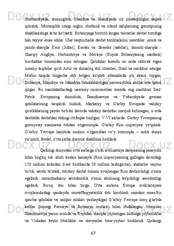 Shotlandiyada,   shuningdek,   Irlandiya   va   Islandiyada   o'z   mustaqilligini   saqlab
qolishdi.   Mustaqillik   istagi   ingliz,   shotland   va   irland   xalqlarining   genotipining
shakllanishiga ta'sir ko'rsatdi. Britaniyaga bostirib kirgan varvarlar davlat tuzishga
hali tayyor emas edilar. Ular vaqtinchalik davlat tuzilmalarini yaratdilar: janub va
janubi-sharqda   Kent   (Jutlar),   Esseks   va   Sasseks   (sakslar),   shimoli-sharqda   -
Sharqiy   Angliya,   Nortumbriya   va   Mersiya   (Buyuk   Britaniyaning   markazi)
burchaklar   tomonidan   asos   solingan.   Qabilalar   kurashi   va   unda   ishtirok   etgan
insoniy   taqdirlar   qirol   Artur   va   dumaloq   stol   ritsarlari,   Grail   va   mashhur   sehrgar
Merlin   haqida   bizgacha   etib   kelgan   ko'plab   afsonalarda   o'z   aksini   topgan.
Britaniya,   Irlandiya   va   Islandiya   lotinlashtirilgan   nasroniylikni   ancha   erta   qabul
qilgan.   Bu   mamlakatlardagi   nasroniy   missionerlari   orasida   eng   mashhuri   Sent.
Patrik.   Evropaning   shimolida,   Skandinaviya   va   Yutlandiyada   german
qabilalarining   tarqalish   hududi,   Markaziy   va   G'arbiy   Evropada   vahshiy
qirolliklarning paydo bo'lishi  davrida vahshiy davlatlar mavjud bo'lmagan, u erda
dastlabki davlatdan oldingi ittifoqlar tuzilgan. V-VI asrlarda. G'arbiy Yevropaning
geosiyosiy   manzarasi   tubdan   o'zgarmoqda.   G'arbiy   Rim   imperiyasi   yo'qoladi.
G‘arbiy   Yevropa   hayotida   muhim   o‘zgarishlar   ro‘y   bermoqda   –   antik   dunyo
yo‘qolib, feodal, o‘rta asrlar dunyosi shakllana boshladi.
               Qadimgi dunyodan o'rta asrlarga o'tish sivilizatsiya darajasining pasayishi
bilan   bog'liq   edi:   aholi   keskin   kamaydi   (Rim   imperiyasining   gullagan   davridagi
120   million   kishidan   6-asr   boshlarida   50   million   kishigacha),   shaharlar   vayron
bo'ldi, savdo   to'xtadi,  ibtidoiy davlat  tuzumi  rivojlangan  Rim  davlatchiligi   o'rnini
egalladi,   umumbashariy   savodxonlik   o'rnini   aholining   ko'pchiligi   savodsizligi
egalladi.   Biroq,   shu   bilan   birga,   O'rta   asrlarni   Evropa   sivilizatsiyasi
rivojlanishidagi   qandaydir   muvaffaqiyatsizlik   deb   hisoblash   mumkin   emas.Bir
qancha   qabilalar   va   xalqlar   oilalari   yashaydigan   G arbiy   Yevropa   uzoq   g arbdaʻ ʻ
keltlar   (hozirgi   Fransiya   va   Britaniya   orollari)   bilan   ifodalangan.   Nemislar
Skandinaviya yarim orolida va Reyndan sharqda joylashgan hududga joylashdilar
va   Visladan   keyin   litvaliklar   va   slavyanlar   turar-joylari   boshlandi.   Qadimgi
67 