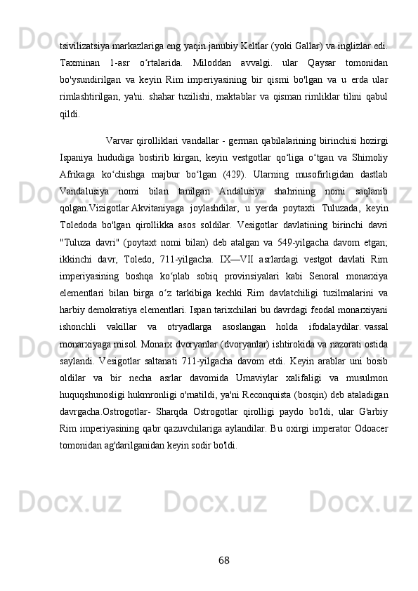 tsivilizatsiya markazlariga eng yaqin janubiy Keltlar (yoki Gallar) va inglizlar edi.
Taxminan   1-asr   o rtalarida.   Miloddan   avvalgi.   ular   Qaysar   tomonidanʻ
bo'ysundirilgan   va   keyin   Rim   imperiyasining   bir   qismi   bo'lgan   va   u   erda   ular
rimlashtirilgan,   ya'ni.   shahar   tuzilishi,   maktablar   va   qisman   rimliklar   tilini   qabul
qildi.
                          Varvar   qirolliklari   vandallar   -   german   qabilalarining  birinchisi   hozirgi
Ispaniya   hududiga   bostirib   kirgan,   keyin   vestgotlar   qo liga   o tgan   va   Shimoliy	
ʻ ʻ
Afrikaga   ko chishga   majbur   bo lgan   (429).   Ularning   musofirligidan   dastlab	
ʻ ʻ
Vandalusiya   nomi   bilan   tanilgan   Andalusiya   shahrining   nomi   saqlanib
qolgan.Vizigotlar   Akvitaniyaga   joylashdilar,   u   yerda   poytaxti   Tuluzada,   keyin
Toledoda   bo'lgan   qirollikka   asos   soldilar.   Vesigotlar   davlatining   birinchi   davri
"Tuluza   davri"   (poytaxt   nomi   bilan)   deb   atalgan   va   549-yilgacha   davom   etgan;
ikkinchi   davr,   Toledo,   711-yilgacha.   IX—VII   asrlardagi   vestgot   davlati   Rim
imperiyasining   boshqa   ko plab   sobiq   provinsiyalari   kabi   Senoral   monarxiya	
ʻ
elementlari   bilan   birga   o z   tarkibiga   kechki   Rim   davlatchiligi   tuzilmalarini   va
ʻ
harbiy demokratiya elementlari. Ispan tarixchilari bu davrdagi feodal monarxiyani
ishonchli   vakillar   va   otryadlarga   asoslangan   holda   ifodalaydilar.   vassal
monarxiyaga misol. Monarx dvoryanlar (dvoryanlar) ishtirokida va nazorati ostida
saylandi.   Vesigotlar   saltanati   711-yilgacha   davom   etdi.   Keyin   arablar   uni   bosib
oldilar   va   bir   necha   asrlar   davomida   Umaviylar   xalifaligi   va   musulmon
huquqshunosligi hukmronligi o'rnatildi, ya'ni Reconquista (bosqin) deb ataladigan
davrgacha.Ostrogotlar-   Sharqda   Ostrogotlar   qirolligi   paydo   bo'ldi,   ular   G'arbiy
Rim   imperiyasining   qabr   qazuvchilariga   aylandilar.   Bu   oxirgi   imperator   Odoacer
tomonidan ag'darilganidan keyin sodir bo'ldi.
68 