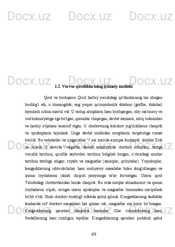 1.2. Varvar qirolliklarining ijtimoiy tuzilishi
                         Qirol  va boshqaruv  Qirol  harbiy yurishdagi  qo'shinlarning tan olingan
boshlig'i   edi,   u   shuningdek,   eng   yuqori   qo'mondonlik   shtabini   (graflar,   dukslar)
tayinlash uchun mas'ul edi. U tashqi aloqalarni ham boshqargan, oliy ma'muriy va
sud hokimiyatiga ega bo'lgan, qonunlar chiqargan, davlat xazinasi, soliq tushumlari
va  harbiy   o'ljalarni   tasarruf   etgan.   U  cherkovning   kelishuv   yig'ilishlarini   chaqirdi
va   episkoplarni   tayinladi.   Unga   davlat   mulkidan   sovg'alarni   tarqatishga   ruxsat
berildi. Bu vakolatlar va o'zgarishlar V asr oxirida ayniqsa kuchaydi. shohlar Erik
va   Alarik   II   davrida.Vesigotlar   davlati   amaliyotida   cherkov   soborlari,   taxtga
vorislik   tartibini,   qirollik   saylovlari   tartibini   belgilab   bergan,   o rtasidagi   nizolarʻ
tartibini   tartibga   solgan.   royalti   va   magnatlar   (sanoqlar,   qo'mitalar).   Yepiskoplar,
kengashlarning   ishtirokchilari   ham   moliyaviy   masalalar   bilan   shug'ullangan   va
qonun   loyihalarini   ishlab   chiqish   jarayoniga   ta'sir   ko'rsatgan.   Ularni   qirol
Toledodagi cherkovlaridan birida chaqirdi. Bu erda nutqlar almashinuvi va qonun
loyihalarini   o'qish,   so'ngra   ularni   episkoplar   va   magnatlar   tomonidan   ma'qullash
bo'lib o'tdi. Shoh cherkov boshlig'i sifatida qabul qilindi. Kengashlarning dastlabki
kunlarida   sof   cherkov   masalalari   hal   qilinar   edi,   magnatlar   esa   hozir   bo lmagan.	
ʻ
Kengashlarning   qarorlari   chaqirildi   kanonlar.   Ular   ruhoniylarning   ham,
feodallarning   ham   roziligini   topdilar.   Kengashlarning   qarorlari   podshoh   qabul
69 