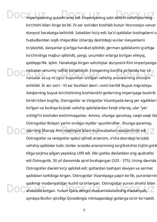 imperiyasining qulashi aniq edi. Imperiyaning zabt etilishi vahshiylarning 
ko'chishi bilan birga bo'ldi. IV asr oxiridan boshlab butun Yevroosiyo varvar 
dunyosi harakatga keltirildi. Sabablari ko'p edi: ba'zi qabilalar boshqalarni o'z 
hududlaridan siqib chiqardilar (sharqiy dashtdagi xunlar slavyanlarni 
to'plashdi, slavyanlar g'arbga harakat qilishdi, german qabilalarini g'arbga 
ko'chirishga majbur qilishdi), yangi, unumdor erlarga bo'lgan ehtiyoj, 
qattiqqo'llik. iqlim. Harakatga kirgan vahshiylar dunyosini Rim imperiyasiga 
nisbatan umumiy nafrat birlashtirdi. Evropaning barcha yo'llarida har xil 
narsalar va uy-ro'zg'or buyumlari ortilgan vahshiy aravalarning shovqini 
eshitildi. IV asr oxiri - VI asr boshlari davri. nomi berildi   Buyuk migratsiya. 
Xalqlarning buyuk koʻchishining boshlanishi gotlarning imperiyaga bostirib 
kirishi bilan bogʻliq.   Ostrogotlar   va   Vizigotlar   Vizantiyada keng yer egaliklari 
boʻlgan va boshqa koʻplab vahshiy qabilalardan farqli oʻlaroq, ular “yer 
ochligi”ni boshdan kechirmaganlar. Ammo, shunga qaramay, vaqti-vaqti bilan
Ostrogotlar Bolqon yarim oroliga reydlar uyushtirdilar. Shunga qaramay, 
ularning Sharqiy Rim imperiyasi bilan munosabatlari asosan tinch edi. 
Ostrogotlar va vestgotlar qabul qilindi   arianizm,   o'sha davrdagi ko'plab 
vahshiy qabilalar kabi. Gotlar orasida arianizmning targʻibotchisi Injilni gotika 
tiliga tarjima qilgan yepiskop Ulfil edi. Ikki gotika davlatidan eng qudratlisi 
edi   Ostrogotik,   50 yil davomida qirol boshqargan (325 - 375). Uning davrida 
Ostrogotlar davlati ko'p qabilali edi: gotlardan tashqari slavyan va sarmat 
qabilalari tarkibiga kirgan. Ostrogotlar Vizantiyaga yaqin bo'lib, yunonlarning 
qadimgi madaniyatidan kuchli ta'sirlangan. Ostrogotlar yunon aholisi bilan 
aralashib ketgan. Yunon Qora dengiz mustamlakalarining madaniyati, 
ayniqsa Bosfor qirolligi Qoradengiz mintaqasidagi gotlarga ta'sir ko'rsatdi. 
7