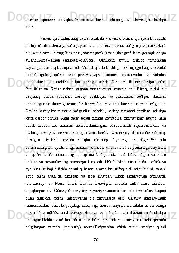 qilingan   qonunni   tasdiqlovchi   maxsus   farmon   chiqargandan   keyingina   kuchga
kirdi.
            Varvar qirolliklarining davlat tuzilishi Varvarlar Rim imperiyasi hududida
harbiy o'nlik sistemaga ko'ra joylashdilar bir necha avlod bo'lgan yuz(markazlar),
bir  necha yuz -  okrug(Rim-pagi, varvar-gau), keyin ular graflik va gersogliklarga
aylandi.Asos–jamoa   (markazi–qishloq).   Qishloqni   butun   qishloq   tomonidan
saylangan boshliq boshqarar edi. Volost-qabila boshlig'i heertog (gertsog-voevoda)
boshchiligidagi   qabila   turar   joyi.Huquqiy   aloqaning   xususiyatlari   va   vahshiy
qirolliklarni   qonunchilik   bilan   tartibga   solish   Qonunchilik   qoidalariga   ko'ra,
Rimliklar   va   Gotlar   uchun   yagona   yurisdiktsiya   mavjud   edi.   Biroq,   sudni   bir
vaqtning   o'zida   sudyalar,   harbiy   boshliqlar   va   ma'murlar   bo'lgan   shaxslar
boshqargan va shuning uchun ular ko'pincha o'z vakolatlarini suiiste'mol qilganlar.
Davlat   harbiy-byurokratik   bo'lganligi   sababli,   harbiy   xizmatni   tartibga   solishga
katta  e'tibor   berildi.   Agar   faqat   bepul   xizmat   ko'rsatilsa,   xizmat   ham   huquq,   ham
burch   hisoblanib,   maxsus   mukofotlanmagan.   Keyinchalik   ispan-rimliklar   va
qullarga   armiyada   xizmat   qilishga   ruxsat   berildi.   Urush   paytida   askarlar   ish   haqi
olishgan,   tinchlik   davrida   soliqlar   ularning   foydasiga   undirilgan.Bir   oila
patriarxalligicha qoldi. Unga hamma (odamlar va narsalar) bo'ysunadigan uy kulti
va   qat'iy   tartib-intizomning   qo'riqchisi   bo'lgan   ota   boshchilik   qilgan   va   xotin
bolalar   va   nevaralarning   mavqeiga   teng   edi.   Nikoh   Modestin   ruhida   -   erkak   va
ayolning  ittifoqi   sifatida   qabul   qilingan,   ammo  bu   ittifoq  oldi-sotdi   bitimi,   tanani
sotib   olish   shaklida   tuzilgan   va   ko'p   jihatdan   nikoh   amaliyotiga   o'xshardi.
Hammurapi   va   Muso   davri.   Dastlab   Leovigild   davrida   millatlararo   nikohlar
taqiqlangan edi. Oilaviy shaxsiy-imperiyaviy munosabatlar bolalarni to'lov huquqi
bilan   qullikka   sotish   imkoniyatini   o'z   zimmasiga   oldi.   Oilaviy   shaxsiy-mulk
munosabatlari,   Rim   huquqidagi   kabi,   sep,   meros,   xayriya   masalalarini   o'z   ichiga
olgan. Farzandlikka olish voyaga etmagan va to'liq huquqli  shaxsni  asrab olishga
bo'lingan.Uchta   avlod   bor   edi   irodasi   bilan   qonunda   mulkning   to'rtinchi   qismida
belgilangan   zaruriy   (majburiy)   meros.Ro'yxatdan   o'tish   tartibi   vasiyat   qiladi
70 