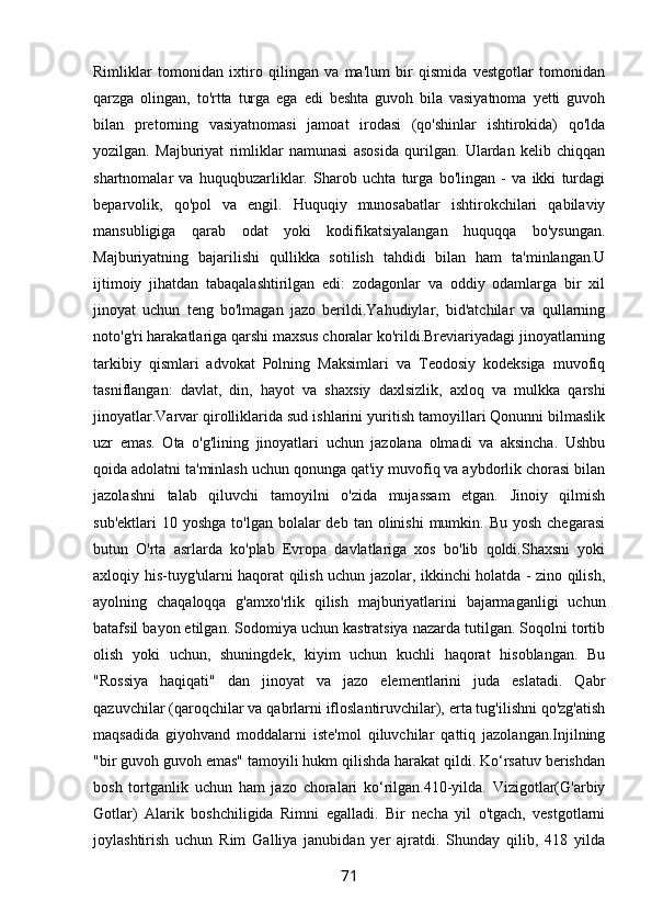 Rimliklar   tomonidan   ixtiro   qilingan   va   ma'lum   bir   qismida   vestgotlar   tomonidan
qarzga   olingan,   to'rtta   turga   ega   edi   beshta   guvoh   bila   vasiyatnoma   yetti   guvoh
bilan   pretorning   vasiyatnomasi   jamoat   irodasi   (qo'shinlar   ishtirokida)   qo'lda
yozilgan.   Majburiyat   rimliklar   namunasi   asosida   qurilgan.   Ulardan   kelib   chiqqan
shartnomalar   va   huquqbuzarliklar.   Sharob   uchta   turga   bo'lingan   -   va   ikki   turdagi
beparvolik,   qo'pol   va   engil.   Huquqiy   munosabatlar   ishtirokchilari   qabilaviy
mansubligiga   qarab   odat   yoki   kodifikatsiyalangan   huquqqa   bo'ysungan.
Majburiyatning   bajarilishi   qullikka   sotilish   tahdidi   bilan   ham   ta'minlangan.U
ijtimoiy   jihatdan   tabaqalashtirilgan   edi:   zodagonlar   va   oddiy   odamlarga   bir   xil
jinoyat   uchun   teng   bo'lmagan   jazo   berildi.Yahudiylar,   bid'atchilar   va   qullarning
noto'g'ri harakatlariga qarshi maxsus choralar ko'rildi.Breviariyadagi jinoyatlarning
tarkibiy   qismlari   advokat   Polning   Maksimlari   va   Teodosiy   kodeksiga   muvofiq
tasniflangan:   davlat,   din,   hayot   va   shaxsiy   daxlsizlik,   axloq   va   mulkka   qarshi
jinoyatlar.Varvar qirolliklarida sud ishlarini yuritish tamoyillari Qonunni bilmaslik
uzr   emas.   Ota   o'g'lining   jinoyatlari   uchun   jazolana   olmadi   va   aksincha.   Ushbu
qoida adolatni ta'minlash uchun qonunga qat'iy muvofiq va aybdorlik chorasi bilan
jazolashni   talab   qiluvchi   tamoyilni   o'zida   mujassam   etgan.   Jinoiy   qilmish
sub'ektlari   10 yoshga  to'lgan  bolalar  deb  tan  olinishi  mumkin.  Bu yosh  chegarasi
butun   O'rta   asrlarda   ko'plab   Evropa   davlatlariga   xos   bo'lib   qoldi.Shaxsni   yoki
axloqiy his-tuyg'ularni haqorat qilish uchun jazolar, ikkinchi holatda - zino qilish,
ayolning   chaqaloqqa   g'amxo'rlik   qilish   majburiyatlarini   bajarmaganligi   uchun
batafsil bayon etilgan. Sodomiya uchun kastratsiya nazarda tutilgan. Soqolni tortib
olish   yoki   uchun,   shuningdek,   kiyim   uchun   kuchli   haqorat   hisoblangan.   Bu
"Rossiya   haqiqati"   dan   jinoyat   va   jazo   elementlarini   juda   eslatadi.   Qabr
qazuvchilar (qaroqchilar va qabrlarni ifloslantiruvchilar), erta tug'ilishni qo'zg'atish
maqsadida   giyohvand   moddalarni   iste'mol   qiluvchilar   qattiq   jazolangan.Injilning
"bir guvoh guvoh emas" tamoyili hukm qilishda harakat qildi. Ko‘rsatuv berishdan
bosh   tortganlik   uchun   ham   jazo   choralari   ko‘rilgan.410-yilda.   Vizigotlar(G'arbiy
Gotlar)   Alarik   boshchiligida   Rimni   egalladi.   Bir   necha   yil   o'tgach,   vestgotlarni
joylashtirish   uchun   Rim   Galliya   janubidan   yer   ajratdi.   Shunday   qilib,   418   yilda
71 