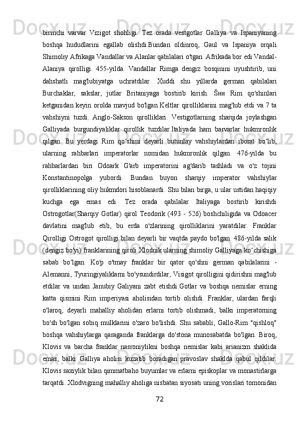 birinchi   varvar   Vizigot   shohligi.   Tez   orada   vestgotlar   Galliya   va   Ispaniyaning
boshqa   hududlarini   egallab   olishdi.Bundan   oldinroq,   Gaul   va   Ispaniya   orqali
Shimoliy Afrikaga Vandallar va Alanlar qabilalari o'tgan. Afrikada bor edi Vandal-
Alaniya   qirolligi.   455-yilda.   Vandallar   Rimga   dengiz   bosqinini   uyushtirib,   uni
dahshatli   mag'lubiyatga   uchratdilar.   Xuddi   shu   yillarda   german   qabilalari
Burchaklar,   sakslar,   jutlar   Britaniyaga   bostirib   kirish.   Š   Rim   qo'shinlariʜᴎ
ketganidan keyin orolda mavjud bo'lgan Keltlar qirolliklarini mag'lub etdi va 7 ta
vahshiyni   tuzdi.   Anglo-Sakson   qirolliklari.   Vestigotlarning   sharqida   joylashgan
Galliyada   burgundiyaliklar   qirollik   tuzdilar.Italiyada   ham   barvarlar   hukmronlik
qilgan.   Bu   yerdagi   Rim   qo shini   deyarli   butunlay   vahshiylardan   iborat   bo lib,	
ʻ ʻ
ularning   rahbarlari   imperatorlar   nomidan   hukmronlik   qilgan.   476-yilda   bu
rahbarlardan   biri   Odoark   G'arb   imperatorini   ag'darib   tashladi   va   o'z   tojini
Konstantinopolga   yubordi.   Bundan   buyon   sharqiy   imperator   vahshiylar
qirolliklarining oliy hukmdori hisoblanardi. Shu bilan birga, u ular ustidan haqiqiy
kuchga   ega   emas   edi.   Tez   orada   qabilalar   Italiyaga   bostirib   kirishdi
Ostrogotlar(Sharqiy  Gotlar)   qirol   Teodorik  (493  -   526)   boshchiligida   va  Odoacer
davlatini   mag'lub   etib,   bu   erda   o'zlarining   qirolliklarini   yaratdilar.   Franklar
Qirolligi Ostrogot qirolligi bilan deyarli bir vaqtda paydo bo'lgan. 486-yilda salik
(dengiz bo'yi) franklarining qiroli Xlodnik ularning shimoliy Galliyaga ko chishiga	
ʻ
sabab   bo lgan.   Ko'p   o'tmay   franklar   bir   qator   qo'shni   german   qabilalarini   -	
ʻ
Alemanni, Tyuringiyaliklarni bo'ysundirdilar, Visigot qirolligini qidirishni mag'lub
etdilar   va   undan   Janubiy   Galiyani   zabt   etishdi.Gotlar   va   boshqa   nemislar   erning
katta   qismini   Rim   imperiyasi   aholisidan   tortib   olishdi.   Franklar,   ulardan   farqli
o'laroq,   deyarli   mahalliy   aholidan   erlarni   tortib   olishmadi,   balki   imperatorning
bo'sh   bo'lgan   sobiq   mulklarini   o'zaro   bo'lishdi.   Shu   sababli,   Gallo-Rim   "qishloq"
boshqa   vahshiylarga   qaraganda   franklarga   do'stona   munosabatda   bo'lgan.   Biroq,
Klovis   va   barcha   franklar   nasroniylikni   boshqa   nemislar   kabi   arianizm   shaklida
emas,   balki   Galliya   aholisi   kuzatib   boradigan   pravoslav   shaklda   qabul   qildilar.
Klovis saxiylik bilan qimmatbaho buyumlar va erlarni episkoplar va monastirlarga
tarqatdi. Xlodvigning mahalliy aholiga nisbatan siyosati uning vorislari tomonidan
72 