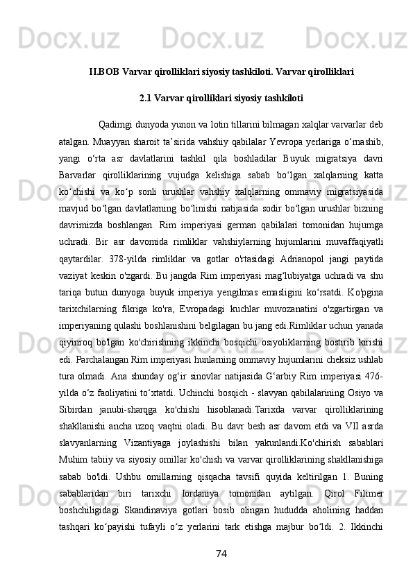 II.BOB Varvar qirolliklari siyosiy tashkiloti. Varvar qirolliklari
2.1 Varvar qirolliklari siyosiy tashkiloti
                 Qadimgi dunyoda yunon va lotin tillarini bilmagan xalqlar varvarlar deb
atalgan.  Muayyan   sharoit  ta’sirida  vahshiy  qabilalar  Yevropa  yerlariga  o‘rnashib,
yangi   o‘rta   asr   davlatlarini   tashkil   qila   boshladilar   Buyuk   migratsiya   davri
Barvarlar   qirolliklarining   vujudga   kelishiga   sabab   bo lgan   xalqlarning   kattaʻ
ko chishi   va   ko p   sonli   urushlar   vahshiy   xalqlarning   ommaviy   migratsiyasida	
ʻ ʻ
mavjud   bo lgan   davlatlarning   bo linishi   natijasida   sodir   bo lgan   urushlar   bizning	
ʻ ʻ ʻ
davrimizda   boshlangan.   Rim   imperiyasi   german   qabilalari   tomonidan   hujumga
uchradi.   Bir   asr   davomida   rimliklar   vahshiylarning   hujumlarini   muvaffaqiyatli
qaytardilar.   378-yilda   rimliklar   va   gotlar   o'rtasidagi   Adrianopol   jangi   paytida
vaziyat  keskin   o'zgardi.  Bu  jangda  Rim   imperiyasi   mag lubiyatga   uchradi  va   shu	
ʻ
tariqa   butun   dunyoga   buyuk   imperiya   yengilmas   emasligini   ko rsatdi.   Ko'pgina	
ʻ
tarixchilarning   fikriga   ko'ra,   Evropadagi   kuchlar   muvozanatini   o'zgartirgan   va
imperiyaning qulashi boshlanishini belgilagan bu jang edi.Rimliklar uchun yanada
qiyinroq   bo'lgan   ko'chirishning   ikkinchi   bosqichi   osiyoliklarning   bostirib   kirishi
edi. Parchalangan Rim imperiyasi hunlarning ommaviy hujumlarini cheksiz ushlab
tura   olmadi.   Ana   shunday   og‘ir   sinovlar   natijasida   G‘arbiy   Rim   imperiyasi   476-
yilda o‘z faoliyatini to‘xtatdi. Uchinchi bosqich - slavyan qabilalarining Osiyo va
Sibirdan   janubi-sharqga   ko'chishi   hisoblanadi.Tarixda   varvar   qirolliklarining
shakllanishi   ancha   uzoq   vaqtni   oladi.   Bu   davr   besh   asr   davom   etdi   va   VII   asrda
slavyanlarning   Vizantiyaga   joylashishi   bilan   yakunlandi.Ko'chirish   sabablari
Muhim tabiiy va siyosiy omillar ko'chish va varvar qirolliklarining shakllanishiga
sabab   bo'ldi.   Ushbu   omillarning   qisqacha   tavsifi   quyida   keltirilgan   1.   Buning
sabablaridan   biri   tarixchi   Iordaniya   tomonidan   aytilgan.   Qirol   Filimer
boshchiligidagi   Skandinaviya   gotlari   bosib   olingan   hududda   aholining   haddan
tashqari   ko payishi   tufayli   o z   yerlarini   tark   etishga   majbur   bo ldi.   2.   Ikkinchi	
ʻ ʻ ʻ
74 