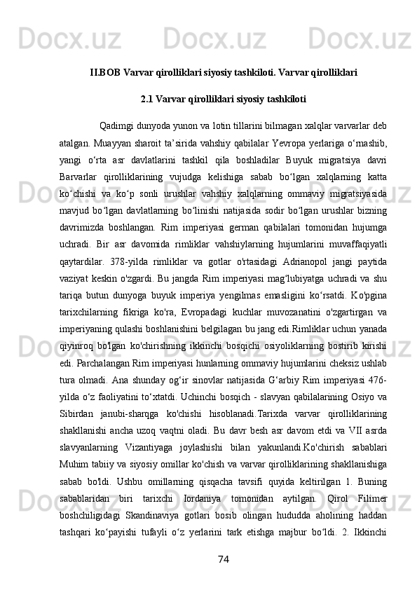 II.BOB Varvar qirolliklari siyosiy tashkiloti. Varvar qirolliklari
2.1 Varvar qirolliklari siyosiy tashkiloti
                 Qadimgi dunyoda yunon va lotin tillarini bilmagan xalqlar varvarlar deb
atalgan.  Muayyan   sharoit  ta’sirida  vahshiy  qabilalar  Yevropa  yerlariga  o‘rnashib,
yangi   o‘rta   asr   davlatlarini   tashkil   qila   boshladilar   Buyuk   migratsiya   davri
Barvarlar   qirolliklarining   vujudga   kelishiga   sabab   bo lgan   xalqlarning   kattaʻ
ko chishi   va   ko p   sonli   urushlar   vahshiy   xalqlarning   ommaviy   migratsiyasida	
ʻ ʻ
mavjud   bo lgan   davlatlarning   bo linishi   natijasida   sodir   bo lgan   urushlar   bizning	
ʻ ʻ ʻ
davrimizda   boshlangan.   Rim   imperiyasi   german   qabilalari   tomonidan   hujumga
uchradi.   Bir   asr   davomida   rimliklar   vahshiylarning   hujumlarini   muvaffaqiyatli
qaytardilar.   378-yilda   rimliklar   va   gotlar   o'rtasidagi   Adrianopol   jangi   paytida
vaziyat  keskin   o'zgardi.  Bu  jangda  Rim   imperiyasi   mag lubiyatga   uchradi  va   shu	
ʻ
tariqa   butun   dunyoga   buyuk   imperiya   yengilmas   emasligini   ko rsatdi.   Ko'pgina	
ʻ
tarixchilarning   fikriga   ko'ra,   Evropadagi   kuchlar   muvozanatini   o'zgartirgan   va
imperiyaning qulashi boshlanishini belgilagan bu jang edi.Rimliklar uchun yanada
qiyinroq   bo'lgan   ko'chirishning   ikkinchi   bosqichi   osiyoliklarning   bostirib   kirishi
edi. Parchalangan Rim imperiyasi hunlarning ommaviy hujumlarini cheksiz ushlab
tura   olmadi.   Ana   shunday   og‘ir   sinovlar   natijasida   G‘arbiy   Rim   imperiyasi   476-
yilda o‘z faoliyatini to‘xtatdi. Uchinchi bosqich - slavyan qabilalarining Osiyo va
Sibirdan   janubi-sharqga   ko'chishi   hisoblanadi.Tarixda   varvar   qirolliklarining
shakllanishi   ancha   uzoq   vaqtni   oladi.   Bu   davr   besh   asr   davom   etdi   va   VII   asrda
slavyanlarning   Vizantiyaga   joylashishi   bilan   yakunlandi.Ko'chirish   sabablari
Muhim tabiiy va siyosiy omillar ko'chish va varvar qirolliklarining shakllanishiga
sabab   bo'ldi.   Ushbu   omillarning   qisqacha   tavsifi   quyida   keltirilgan   1.   Buning
sabablaridan   biri   tarixchi   Iordaniya   tomonidan   aytilgan.   Qirol   Filimer
boshchiligidagi   Skandinaviya   gotlari   bosib   olingan   hududda   aholining   haddan
tashqari   ko payishi   tufayli   o z   yerlarini   tark   etishga   majbur   bo ldi.   2.   Ikkinchi	
ʻ ʻ ʻ
74