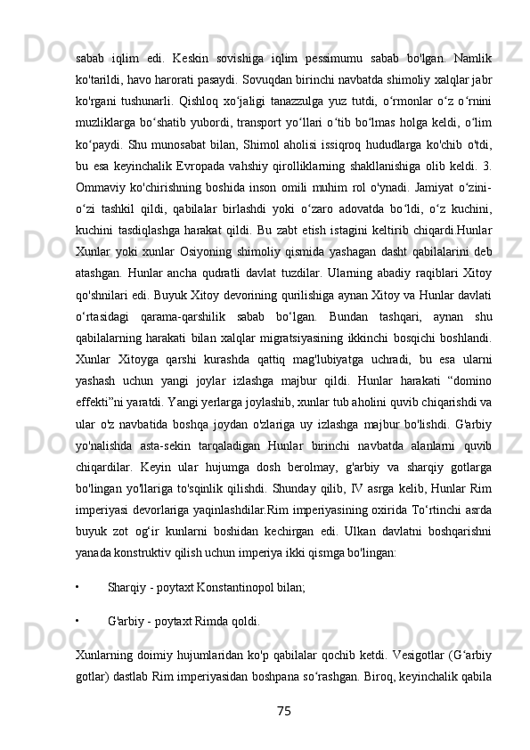 sabab   iqlim   edi.   Keskin   sovishiga   iqlim   pessimumu   sabab   bo'lgan.   Namlik
ko'tarildi, havo harorati pasaydi. Sovuqdan birinchi navbatda shimoliy xalqlar jabr
ko'rgani   tushunarli.   Qishloq   xo jaligi   tanazzulga   yuz   tutdi,   o rmonlar   o z   o rniniʻ ʻ ʻ ʻ
muzliklarga   bo shatib   yubordi,   transport   yo llari   o tib   bo lmas   holga   keldi,   o lim	
ʻ ʻ ʻ ʻ ʻ
ko paydi.   Shu   munosabat   bilan,   Shimol   aholisi   issiqroq   hududlarga   ko'chib   o'tdi,	
ʻ
bu   esa   keyinchalik   Evropada   vahshiy   qirolliklarning   shakllanishiga   olib   keldi.   3.
Ommaviy   ko'chirishning   boshida   inson   omili   muhim   rol   o'ynadi.   Jamiyat   o zini-	
ʻ
o zi   tashkil   qildi,   qabilalar   birlashdi   yoki   o zaro   adovatda   bo ldi,   o z   kuchini,	
ʻ ʻ ʻ ʻ
kuchini   tasdiqlashga   harakat   qildi.   Bu   zabt   etish   istagini   keltirib   chiqardi.Hunlar
Xunlar   yoki   xunlar   Osiyoning   shimoliy   qismida   yashagan   dasht   qabilalarini   deb
atashgan.   Hunlar   ancha   qudratli   davlat   tuzdilar.   Ularning   abadiy   raqiblari   Xitoy
qo'shnilari edi. Buyuk Xitoy devorining qurilishiga aynan Xitoy va Hunlar davlati
o‘rtasidagi   qarama-qarshilik   sabab   bo‘lgan.   Bundan   tashqari,   aynan   shu
qabilalarning   harakati   bilan   xalqlar   migratsiyasining   ikkinchi   bosqichi   boshlandi.
Xunlar   Xitoyga   qarshi   kurashda   qattiq   mag'lubiyatga   uchradi,   bu   esa   ularni
yashash   uchun   yangi   joylar   izlashga   majbur   qildi.   Hunlar   harakati   “domino
effekti”ni yaratdi. Yangi yerlarga joylashib, xunlar tub aholini quvib chiqarishdi va
ular   o'z   navbatida   boshqa   joydan   o'zlariga   uy   izlashga   majbur   bo'lishdi.   G'arbiy
yo'nalishda   asta-sekin   tarqaladigan   Hunlar   birinchi   navbatda   alanlarni   quvib
chiqardilar.   Keyin   ular   hujumga   dosh   berolmay,   g'arbiy   va   sharqiy   gotlarga
bo'lingan  yo'llariga  to'sqinlik  qilishdi.  Shunday  qilib, IV asrga  kelib,  Hunlar  Rim
imperiyasi devorlariga yaqinlashdilar.Rim imperiyasining oxirida To‘rtinchi asrda
buyuk   zot   og‘ir   kunlarni   boshidan   kechirgan   edi.   Ulkan   davlatni   boshqarishni
yanada konstruktiv qilish uchun imperiya ikki qismga bo'lingan:
• Sharqiy - poytaxt Konstantinopol bilan;
• G'arbiy - poytaxt Rimda qoldi.
Xunlarning   doimiy   hujumlaridan   ko'p   qabilalar   qochib   ketdi.   Vesigotlar   (G arbiy	
ʻ
gotlar) dastlab Rim imperiyasidan boshpana so rashgan. Biroq, keyinchalik qabila	
ʻ
75 