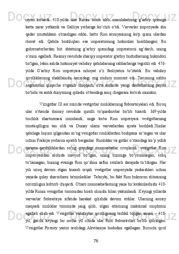 isyon   ko'tardi.   410-yilda   ular   Rimni   bosib   olib,   mamlakatning   g arbiy   qismigaʻ
katta   zarar   yetkazdi   va   Galliya   yerlariga   ko chib   o tdi.   Varvarlar   imperiyada   shu	
ʻ ʻ
qadar   mustahkam   o'rnashgan   ediki,   hatto   Rim   armiyasining   ko'p   qismi   ulardan
iborat   edi.   Qabila   boshliqlari   esa   imperatorning   hokimlari   hisoblangan.   Bu
gubernatorlardan   biri   shtatning   g arbiy   qismidagi   imperatorni   ag darib,   uning	
ʻ ʻ
o rnini egalladi. Rasmiy ravishda sharqiy imperator g'arbiy hududlarning hukmdori	
ʻ
bo'lgan, lekin aslida hokimiyat vahshiy qabilalarning rahbarlariga tegishli edi. 476-
yilda   G arbiy   Rim   imperiyasi   nihoyat   o z   faoliyatini   to xtatdi.   Bu   vahshiy	
ʻ ʻ ʻ
qirolliklarning   shakllanishi   tarixidagi   eng   muhim   moment   edi.   Tarixning   ushbu
segmentini   qisqacha   o'rganib   chiqqach,   o'rta   asrlarda   yangi   davlatlarning   paydo
bo'lishi va antik dunyoning qulashi o'rtasidagi aniq chegarani ko'rish mumkin.
            Vizigotlar III asr oxirida vestgotlar rimliklarning federatsiyalari edi. Biroq
ular   o'rtasida   doimiy   ravishda   qurolli   to'qnashuvlar   bo'lib   turardi.   369-yilda
tinchlik   shartnomasi   imzolandi,   unga   ko'ra   Rim   imperiyasi   vestgotlarning
mustaqilligini   tan   oldi   va   Dunay   ularni   varvarlardan   ajrata   boshladi.Xunlar
qabilaga hujum qilgandan so ng vesigotlar rimliklardan boshpana so ragan va ular	
ʻ ʻ
uchun Frakiya yerlarini ajratib berganlar. Rimliklar va gotlar o rtasidagi ko p yillik	
ʻ ʻ
qarama-qarshiliklardan   so ng   quyidagi   munosabatlar   rivojlandi:   vestgotlar   Rim	
ʻ
imperiyasidan   alohida   mavjud   bo lgan,   uning   tizimiga   bo ysunmagan,   soliq	
ʻ ʻ
to lamagan,   buning   evaziga   Rim   qo shini   safini   sezilarli   darajada   to ldirgan.   Har	
ʻ ʻ ʻ
yili   uzoq   davom   etgan   kurash   orqali   vestgotlar   imperiyada   yashashlari   uchun
yanada qulay sharoitlarni ta'minladilar. Tabiiyki, bu fakt Rim hukmron elitasining
noroziligini keltirib chiqardi. O'zaro munosabatlarning yana bir keskinlashishi 410-
yilda Rimni vesigotlar tomonidan bosib olinishi bilan yakunlandi. Keyingi yillarda
varvarlar   federatsiya   sifatida   harakat   qilishda   davom   etdilar.   Ularning   asosiy
maqsadi   rimliklar   tomonida   jang   qilib,   olgan   erlarining   maksimal   miqdorini
egallab   olish   edi.   Vesigotlar   vahshiylar   qirolligining  tashkil   topgan   sanasi   –   418-
yil,   garchi   keyingi   bir   necha   yil   ichida   ular   Rim   federativlari   bo'lib   qolishgan.
Vesigotlar   Pireney   yarim   orolidagi   Akvitaniya   hududini   egallagan.   Birinchi   qirol
76 