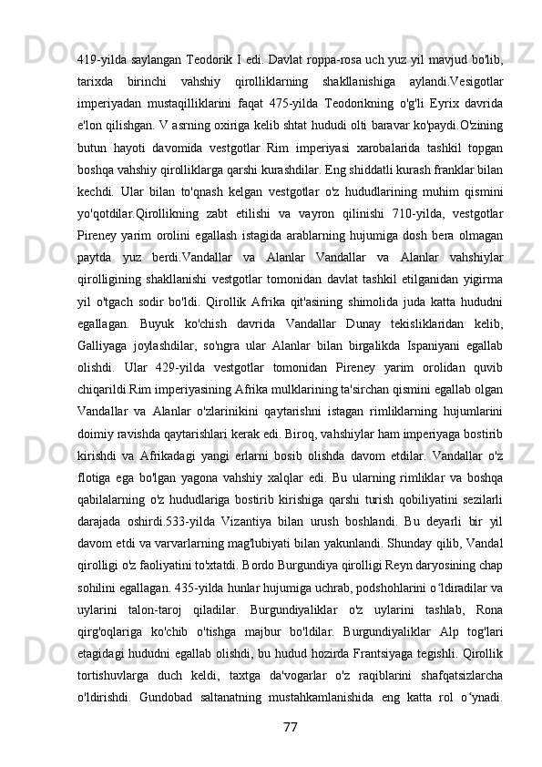 419-yilda saylangan Teodorik I edi. Davlat roppa-rosa uch yuz yil mavjud bo'lib,
tarixda   birinchi   vahshiy   qirolliklarning   shakllanishiga   aylandi.Vesigotlar
imperiyadan   mustaqilliklarini   faqat   475-yilda   Teodorikning   o'g'li   Eyrix   davrida
e'lon qilishgan. V asrning oxiriga kelib shtat hududi olti baravar ko'paydi.O'zining
butun   hayoti   davomida   vestgotlar   Rim   imperiyasi   xarobalarida   tashkil   topgan
boshqa vahshiy qirolliklarga qarshi kurashdilar. Eng shiddatli kurash franklar bilan
kechdi.   Ular   bilan   to'qnash   kelgan   vestgotlar   o'z   hududlarining   muhim   qismini
yo'qotdilar.Qirollikning   zabt   etilishi   va   vayron   qilinishi   710-yilda,   vestgotlar
Pireney   yarim   orolini   egallash   istagida   arablarning   hujumiga   dosh   bera   olmagan
paytda   yuz   berdi.Vandallar   va   Alanlar   Vandallar   va   Alanlar   vahshiylar
qirolligining   shakllanishi   vestgotlar   tomonidan   davlat   tashkil   etilganidan   yigirma
yil   o'tgach   sodir   bo'ldi.   Qirollik   Afrika   qit'asining   shimolida   juda   katta   hududni
egallagan.   Buyuk   ko'chish   davrida   Vandallar   Dunay   tekisliklaridan   kelib,
Galliyaga   joylashdilar,   so'ngra   ular   Alanlar   bilan   birgalikda   Ispaniyani   egallab
olishdi.   Ular   429-yilda   vestgotlar   tomonidan   Pireney   yarim   orolidan   quvib
chiqarildi.Rim imperiyasining Afrika mulklarining ta'sirchan qismini egallab olgan
Vandallar   va   Alanlar   o'zlarinikini   qaytarishni   istagan   rimliklarning   hujumlarini
doimiy ravishda qaytarishlari kerak edi. Biroq, vahshiylar ham imperiyaga bostirib
kirishdi   va   Afrikadagi   yangi   erlarni   bosib   olishda   davom   etdilar.   Vandallar   o'z
flotiga   ega   bo'lgan   yagona   vahshiy   xalqlar   edi.   Bu   ularning   rimliklar   va   boshqa
qabilalarning   o'z   hududlariga   bostirib   kirishiga   qarshi   turish   qobiliyatini   sezilarli
darajada   oshirdi.533-yilda   Vizantiya   bilan   urush   boshlandi.   Bu   deyarli   bir   yil
davom etdi va varvarlarning mag'lubiyati bilan yakunlandi. Shunday qilib, Vandal
qirolligi o'z faoliyatini to'xtatdi. Bordo Burgundiya qirolligi Reyn daryosining chap
sohilini egallagan. 435-yilda hunlar hujumiga uchrab, podshohlarini o ldiradilar vaʻ
uylarini   talon-taroj   qiladilar.   Burgundiyaliklar   o'z   uylarini   tashlab,   Rona
qirg'oqlariga   ko'chib   o'tishga   majbur   bo'ldilar.   Burgundiyaliklar   Alp   tog'lari
etagidagi hududni egallab olishdi, bu hudud hozirda Frantsiyaga tegishli. Qirollik
tortishuvlarga   duch   keldi,   taxtga   da'vogarlar   o'z   raqiblarini   shafqatsizlarcha
o'ldirishdi.   Gundobad   saltanatning   mustahkamlanishida   eng   katta   rol   o ynadi.	
ʻ
77 