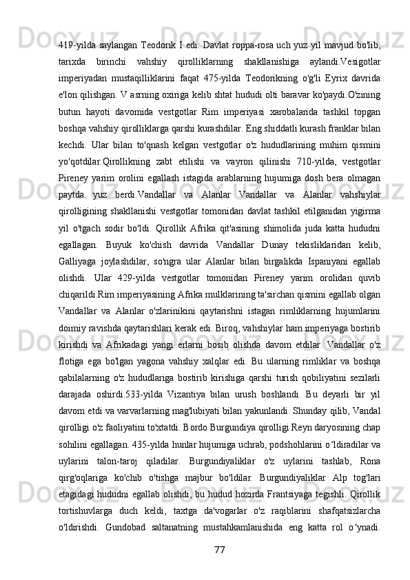 419-yilda saylangan Teodorik I edi. Davlat roppa-rosa uch yuz yil mavjud bo'lib,
tarixda   birinchi   vahshiy   qirolliklarning   shakllanishiga   aylandi.Vesigotlar
imperiyadan   mustaqilliklarini   faqat   475-yilda   Teodorikning   o'g'li   Eyrix   davrida
e'lon qilishgan. V asrning oxiriga kelib shtat hududi olti baravar ko'paydi.O'zining
butun   hayoti   davomida   vestgotlar   Rim   imperiyasi   xarobalarida   tashkil   topgan
boshqa vahshiy qirolliklarga qarshi kurashdilar. Eng shiddatli kurash franklar bilan
kechdi.   Ular   bilan   to'qnash   kelgan   vestgotlar   o'z   hududlarining   muhim   qismini
yo'qotdilar.Qirollikning   zabt   etilishi   va   vayron   qilinishi   710-yilda,   vestgotlar
Pireney   yarim   orolini   egallash   istagida   arablarning   hujumiga   dosh   bera   olmagan
paytda   yuz   berdi.Vandallar   va   Alanlar   Vandallar   va   Alanlar   vahshiylar
qirolligining   shakllanishi   vestgotlar   tomonidan   davlat   tashkil   etilganidan   yigirma
yil   o'tgach   sodir   bo'ldi.   Qirollik   Afrika   qit'asining   shimolida   juda   katta   hududni
egallagan.   Buyuk   ko'chish   davrida   Vandallar   Dunay   tekisliklaridan   kelib,
Galliyaga   joylashdilar,   so'ngra   ular   Alanlar   bilan   birgalikda   Ispaniyani   egallab
olishdi.   Ular   429-yilda   vestgotlar   tomonidan   Pireney   yarim   orolidan   quvib
chiqarildi.Rim imperiyasining Afrika mulklarining ta'sirchan qismini egallab olgan
Vandallar   va   Alanlar   o'zlarinikini   qaytarishni   istagan   rimliklarning   hujumlarini
doimiy ravishda qaytarishlari kerak edi. Biroq, vahshiylar ham imperiyaga bostirib
kirishdi   va   Afrikadagi   yangi   erlarni   bosib   olishda   davom   etdilar.   Vandallar   o'z
flotiga   ega   bo'lgan   yagona   vahshiy   xalqlar   edi.   Bu   ularning   rimliklar   va   boshqa
qabilalarning   o'z   hududlariga   bostirib   kirishiga   qarshi   turish   qobiliyatini   sezilarli
darajada   oshirdi.533-yilda   Vizantiya   bilan   urush   boshlandi.   Bu   deyarli   bir   yil
davom etdi va varvarlarning mag'lubiyati bilan yakunlandi. Shunday qilib, Vandal
qirolligi o'z faoliyatini to'xtatdi. Bordo Burgundiya qirolligi Reyn daryosining chap
sohilini egallagan. 435-yilda hunlar hujumiga uchrab, podshohlarini o ldiradilar vaʻ
uylarini   talon-taroj   qiladilar.   Burgundiyaliklar   o'z   uylarini   tashlab,   Rona
qirg'oqlariga   ko'chib   o'tishga   majbur   bo'ldilar.   Burgundiyaliklar   Alp   tog'lari
etagidagi hududni egallab olishdi, bu hudud hozirda Frantsiyaga tegishli. Qirollik
tortishuvlarga   duch   keldi,   taxtga   da'vogarlar   o'z   raqiblarini   shafqatsizlarcha
o'ldirishdi.   Gundobad   saltanatning   mustahkamlanishida   eng   katta   rol   o ynadi.	
ʻ
77