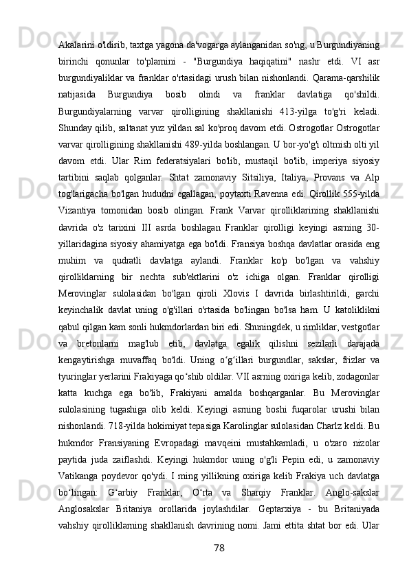 Akalarini o'ldirib, taxtga yagona da'vogarga aylanganidan so'ng, u Burgundiyaning
birinchi   qonunlar   to'plamini   -   "Burgundiya   haqiqatini"   nashr   etdi.   VI   asr
burgundiyaliklar va franklar o'rtasidagi  urush bilan nishonlandi. Qarama-qarshilik
natijasida   Burgundiya   bosib   olindi   va   franklar   davlatiga   qo'shildi.
Burgundiyalarning   varvar   qirolligining   shakllanishi   413-yilga   to'g'ri   keladi.
Shunday qilib, saltanat yuz yildan sal ko'proq davom etdi. Ostrogotlar Ostrogotlar
varvar qirolligining shakllanishi 489-yilda boshlangan. U bor-yo'g'i oltmish olti yil
davom   etdi.   Ular   Rim   federatsiyalari   bo'lib,   mustaqil   bo'lib,   imperiya   siyosiy
tartibini   saqlab   qolganlar.   Shtat   zamonaviy   Sitsiliya,   Italiya,   Provans   va   Alp
tog'larigacha bo'lgan hududni  egallagan, poytaxti Ravenna  edi. Qirollik 555-yilda
Vizantiya   tomonidan   bosib   olingan.   Frank   Varvar   qirolliklarining   shakllanishi
davrida   o'z   tarixini   III   asrda   boshlagan   Franklar   qirolligi   keyingi   asrning   30-
yillaridagina siyosiy ahamiyatga ega bo'ldi. Fransiya boshqa davlatlar orasida eng
muhim   va   qudratli   davlatga   aylandi.   Franklar   ko'p   bo'lgan   va   vahshiy
qirolliklarning   bir   nechta   sub'ektlarini   o'z   ichiga   olgan.   Franklar   qirolligi
Merovinglar   sulolasidan   bo'lgan   qiroli   Xlovis   I   davrida   birlashtirildi,   garchi
keyinchalik   davlat   uning   o'g'illari   o'rtasida   bo'lingan   bo'lsa   ham.   U   katoliklikni
qabul qilgan kam sonli hukmdorlardan biri edi. Shuningdek, u rimliklar, vestgotlar
va   bretonlarni   mag'lub   etib,   davlatga   egalik   qilishni   sezilarli   darajada
kengaytirishga   muvaffaq   bo'ldi.   Uning   o g illari   burgundlar,   sakslar,   frizlar   vaʻ ʻ
tyuringlar yerlarini Frakiyaga qo shib oldilar. VII asrning oxiriga kelib, zodagonlar	
ʻ
katta   kuchga   ega   bo'lib,   Frakiyani   amalda   boshqarganlar.   Bu   Merovinglar
sulolasining   tugashiga   olib   keldi.   Keyingi   asrning   boshi   fuqarolar   urushi   bilan
nishonlandi. 718-yilda hokimiyat tepasiga Karolinglar sulolasidan Charlz keldi. Bu
hukmdor   Fransiyaning   Evropadagi   mavqeini   mustahkamladi,   u   o'zaro   nizolar
paytida   juda   zaiflashdi.   Keyingi   hukmdor   uning   o'g'li   Pepin   edi,   u   zamonaviy
Vatikanga   poydevor   qo'ydi.   I   ming   yillikning   oxiriga   kelib   Frakiya   uch   davlatga
bo lingan:   G arbiy   Franklar,   O rta   va   Sharqiy   Franklar.   Anglo-sakslar	
ʻ ʻ ʻ
Anglosakslar   Britaniya   orollarida   joylashdilar.   Geptarxiya   -   bu   Britaniyada
vahshiy qirolliklarning shakllanish  davrining nomi. Jami  ettita shtat  bor  edi. Ular
78 