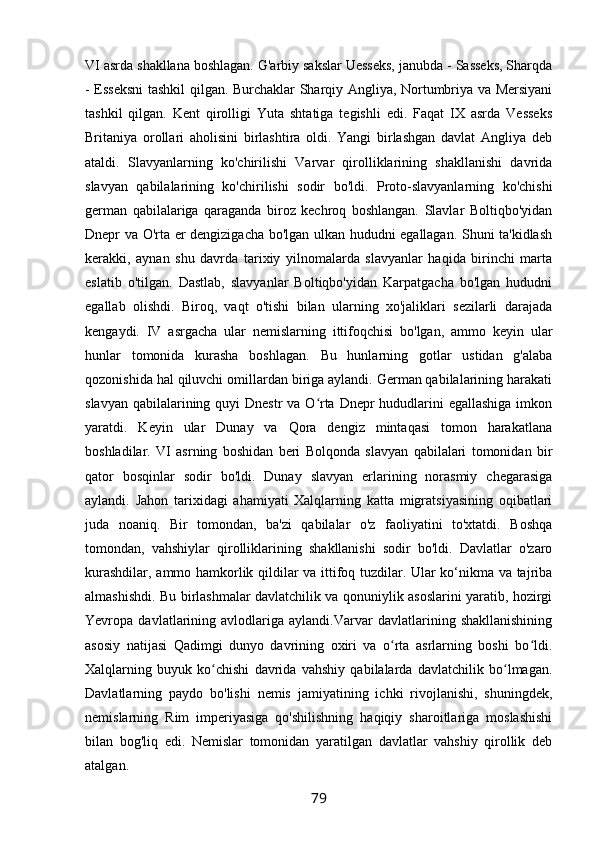 VI asrda shakllana boshlagan. G'arbiy sakslar Uesseks, janubda - Sasseks, Sharqda
- Esseksni  tashkil qilgan. Burchaklar Sharqiy Angliya, Nortumbriya va Mersiyani
tashkil   qilgan.   Kent   qirolligi   Yuta   shtatiga   tegishli   edi.   Faqat   IX   asrda   Vesseks
Britaniya   orollari   aholisini   birlashtira   oldi.   Yangi   birlashgan   davlat   Angliya   deb
ataldi.   Slavyanlarning   ko'chirilishi   Varvar   qirolliklarining   shakllanishi   davrida
slavyan   qabilalarining   ko'chirilishi   sodir   bo'ldi.   Proto-slavyanlarning   ko'chishi
german   qabilalariga   qaraganda   biroz   kechroq   boshlangan.   Slavlar   Boltiqbo'yidan
Dnepr va O'rta er dengizigacha bo'lgan ulkan hududni egallagan. Shuni ta'kidlash
kerakki,   aynan   shu   davrda   tarixiy   yilnomalarda   slavyanlar   haqida   birinchi   marta
eslatib   o'tilgan.   Dastlab,   slavyanlar   Boltiqbo'yidan   Karpatgacha   bo'lgan   hududni
egallab   olishdi.   Biroq,   vaqt   o'tishi   bilan   ularning   xo'jaliklari   sezilarli   darajada
kengaydi.   IV   asrgacha   ular   nemislarning   ittifoqchisi   bo'lgan,   ammo   keyin   ular
hunlar   tomonida   kurasha   boshlagan.   Bu   hunlarning   gotlar   ustidan   g'alaba
qozonishida hal qiluvchi omillardan biriga aylandi. German qabilalarining harakati
slavyan qabilalarining quyi  Dnestr va O rta Dnepr hududlarini egallashiga  imkonʻ
yaratdi.   Keyin   ular   Dunay   va   Qora   dengiz   mintaqasi   tomon   harakatlana
boshladilar.   VI   asrning   boshidan   beri   Bolqonda   slavyan   qabilalari   tomonidan   bir
qator   bosqinlar   sodir   bo'ldi.   Dunay   slavyan   erlarining   norasmiy   chegarasiga
aylandi.   Jahon   tarixidagi   ahamiyati   Xalqlarning   katta   migratsiyasining   oqibatlari
juda   noaniq.   Bir   tomondan,   ba'zi   qabilalar   o'z   faoliyatini   to'xtatdi.   Boshqa
tomondan,   vahshiylar   qirolliklarining   shakllanishi   sodir   bo'ldi.   Davlatlar   o'zaro
kurashdilar, ammo hamkorlik qildilar va ittifoq tuzdilar. Ular ko‘nikma va tajriba
almashishdi. Bu birlashmalar davlatchilik va qonuniylik asoslarini yaratib, hozirgi
Yevropa   davlatlarining   avlodlariga   aylandi.Varvar   davlatlarining   shakllanishining
asosiy   natijasi   Qadimgi   dunyo   davrining   oxiri   va   o rta   asrlarning   boshi   bo ldi.	
ʻ ʻ
Xalqlarning   buyuk   ko chishi   davrida   vahshiy   qabilalarda   davlatchilik   bo lmagan.	
ʻ ʻ
Davlatlarning   paydo   bo'lishi   nemis   jamiyatining   ichki   rivojlanishi,   shuningdek,
nemislarning   Rim   imperiyasiga   qo'shilishning   haqiqiy   sharoitlariga   moslashishi
bilan   bog'liq   edi.   Nemislar   tomonidan   yaratilgan   davlatlar   vahshiy   qirollik   deb
atalgan.
79 